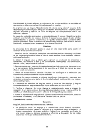 Los contenidos de primero a tercero se organizan en dos bloques en torno a la percepción, el
descubrimiento del entorno real y artístico y la expresión y creación.
En el primero de los bloques, “Descubrimiento del entorno real y artístico”, se parte de la
observación para identificar y leer el lenguaje visual en los diferentes medios y entornos; y en el
segundo, “Expresión y creación”, se utiliza ese lenguaje de forma productiva para su uso
individual y colectivo.
En cuarto, los contenidos se organizan en otros dos bloques. El primero, “Creación de la obra
artística”, concreta todos los procesos de toma de decisiones que requiere la obra artística
desde el boceto a la ejecución y valoración; y el segundo, “Descubrimiento y uso de las artes
plásticas y el diseño” ofrece un inventario de posibilidades y lenguajes para facilitar la elección
académica y profesional y para el desarrollo de la dimensión artística.
                                            Objetivos
La enseñanza de la Educación plástica y visual en esta etapa tendrá como objetivo el
desarrollo de las siguientes capacidades:
1. Observar, percibir, comprender e interpretar las cualidades plásticas, estéticas y funcionales
de las imágenes del entorno natural y cultural siendo sensible a sus cualidades plásticas,
estéticas y funcionales.
2. Utilizar el lenguaje visual y plástico para expresar con creatividad las emociones y
sentimientos, las vivencias e ideas y los conocimientos contribuyendo a la comunicación,
reflexión crítica y respeto entre las personas.
3. Representar cuerpos y espacios simples mediante el uso de la perspectiva, las proporciones
y la representación de las cualidades de las superficies y el detalle de manera que sean
eficaces para la comunicación.
4. Utilizar las diversas técnicas plásticas y visuales y las tecnologías de la información y la
comunicación para aplicarlas en las propias creaciones.
5. Apreciar los valores culturales y estéticos, identificando, interpretando y valorando sus
contenidos; entenderlos como parte de la diversidad cultural, contribuyendo a su respeto,
conservación y mejora.
6. Comprender las relaciones del lenguaje plástico y visual con otros leguajes y elegir la
fórmula expresiva más adecuada en función de las necesidades de comunicación.
7. Planificar y reflexionar, de forma individual y cooperativamente, sobre el proceso de
realización de un objeto partiendo de unos objetivos prefijados; revisar y valorar, al final de
cada fase, el estado de su consecución y colaborar de forma positiva y responsable.
8. Valorar la importancia del lenguaje visual y plástico como medio de comunicación, como vía
para superar inhibiciones y como práctica de bienestar personal y social.
Cursos primero a tercero
                                           Contenidos
Bloque 1. Descubrimiento del entorno real y artístico
•   La percepción visual. El lenguaje y la comunicación visual: finalidad informativa,
    comunicativa, expresiva y estética. Valoración de la imagen como medio de expresión. La
    imagen representativa y la imagen simbólica. Explotación de los posibles significados de
    una imagen según su contexto expresivo y referencial y descripción de los modos
    expresivos. Interés por la observación sistemática.




                                                77
 