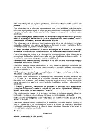 más adecuados para los objetivos prefijados y realizar la autoevaluación continua del
proceso.
Este criterio valora si el alumnado es competente para tomar decisiones especificando los
objetivos y las dificultades, proponer diferentes opciones teniendo en cuenta las consecuencias
y evaluar cual es la mejor solución aceptando los propios errores como instrumento de mejora
(objetivo 2).
3. Representar objetos e ideas de forma bi o tridimensional aplicando técnicas gráficas y
plásticas y conseguir resultados concretos en función de unas intenciones en cuanto a
los elementos visuales (luz, sombra, textura) y de relación.
Este criterio valora si el alumnado es competente para utilizar las estrategias compositivas
adecuadas, realizar un buen uso de las técnicas y diferenciar el origen y variaciones de los
elementos visuales (luz, sombra y textura) (objetivo 3).
4. Utilizar recursos informáticos y nuevas tecnologías en el campo de la imagen
fotográfica, el diseño gráfico, el dibujo asistido por ordenador y la edición videográfica.
Criterio que pretende evaluar si el alumnado es competente para utilizar diversidad de
herramientas de la cultura actual relacionadas con las tecnologías de la información y la
comunicación para realizar sus propias creaciones (objetivo 4).
5. Diferenciar los distintos estilos y tendencias de las artes visuales a través del tiempo y
atendiendo la diversidad cultural.
Este criterio pretende evaluar si el alumnado es capaz de valorar las formas e imágenes que
propone el campo del arte y el nivel de interés mostrado por el estudio, análisis e interpretación
de las mismas (objetivo 5).
6. Diferenciar y reconocer los procesos, técnicas, estrategias y materiales en imágenes
del entorno audiovisual y multimedia.
Este criterio valora si el alumnado es competente para identificar en imágenes de la vida real
los procesos, técnicas, estrategias y materiales utilizados en la expresión visual; para
diferenciar otros lenguajes; y para analizar, desde una actitud crítica, el uso que se hace del
mismo para promover valores y comportamientos insolidarios, sexistas y discriminatorias
(objetivo 6).
7. Elaborar y participar, activamente, en proyectos de creación visual cooperativos,
como producciones videográficas o plásticas de gran tamaño, aplicando las estrategias
propias y adecuadas del lenguaje visual y plástico.
Este criterio permite conocer si el alumnado manifiesta actitudes de respeto, tolerancia,
flexibilidad e interés favoreciendo, de esta manera, la competencia social (objetivo 7).
8. Reconocer y leer imágenes, obras y objetos de los entornos visuales (obras de arte,
diseño, multimedia…).
Este criterio pretende conocer si el alumnado es competente para tener actitudes críticas y de
aprecio y respeto hacia las manifestaciones plásticas y visuales de su entorno, superando
inhibiciones y prejuicios. Asimismo se valora su afición e interés por desarrollar en su tiempo de
ocio, actividades artísticas (objetivo 8).
Cuarto curso
                                          Contenidos
Bloque 1. Creación de la obra artística




                                               79
 