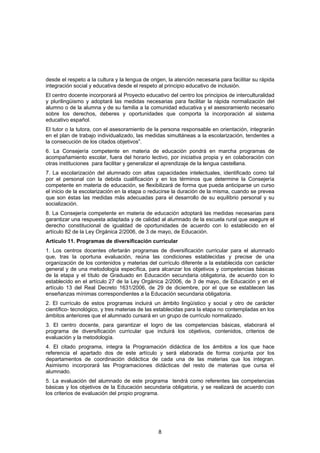 desde el respeto a la cultura y la lengua de origen, la atención necesaria para facilitar su rápida
integración social y educativa desde el respeto al principio educativo de inclusión.
El centro docente incorporará al Proyecto educativo del centro los principios de interculturalidad
y plurilingüismo y adoptará las medidas necesarias para facilitar la rápida normalización del
alumno o de la alumna y de su familia a la comunidad educativa y el asesoramiento necesario
sobre los derechos, deberes y oportunidades que comporta la incorporación al sistema
educativo español.
El tutor o la tutora, con el asesoramiento de la persona responsable en orientación, integrarán
en el plan de trabajo individualizado, las medidas simultáneas a la escolarización, tendentes a
la consecución de los citados objetivos”.
6. La Consejería competente en materia de educación pondrá en marcha programas de
acompañamiento escolar, fuera del horario lectivo, por iniciativa propia y en colaboración con
otras instituciones para facilitar y generalizar el aprendizaje de la lengua castellana.
7. La escolarización del alumnado con altas capacidades intelectuales, identificado como tal
por el personal con la debida cualificación y en los términos que determine la Consejería
competente en materia de educación, se flexibilizará de forma que pueda anticiparse un curso
el inicio de la escolarización en la etapa o reducirse la duración de la misma, cuando se prevea
que son éstas las medidas más adecuadas para el desarrollo de su equilibrio personal y su
socialización.
8. La Consejería competente en materia de educación adoptará las medidas necesarias para
garantizar una respuesta adaptada y de calidad al alumnado de la escuela rural que asegure el
derecho constitucional de igualdad de oportunidades de acuerdo con lo establecido en el
artículo 82 de la Ley Orgánica 2/2006, de 3 de mayo, de Educación.
Artículo 11. Programas de diversificación curricular
1. Los centros docentes ofertarán programas de diversificación curricular para el alumnado
que, tras la oportuna evaluación, reúna las condiciones establecidas y precise de una
organización de los contenidos y materias del currículo diferente a la establecida con carácter
general y de una metodología específica, para alcanzar los objetivos y competencias básicas
de la etapa y el título de Graduado en Educación secundaria obligatoria, de acuerdo con lo
establecido en el artículo 27 de la Ley Orgánica 2/2006, de 3 de mayo, de Educación y en el
artículo 13 del Real Decreto 1631/2006, de 29 de diciembre, por el que se establecen las
enseñanzas mínimas correspondientes a la Educación secundaria obligatoria.
2. El currículo de estos programas incluirá un ámbito lingüístico y social y otro de carácter
científico- tecnológico, y tres materias de las establecidas para la etapa no contempladas en los
ámbitos anteriores que el alumnado cursará en un grupo de currículo normalizado.
3. El centro docente, para garantizar el logro de las competencias básicas, elaborará el
programa de diversificación curricular que incluirá los objetivos, contenidos, criterios de
evaluación y la metodología.
4. El citado programa, integra la Programación didáctica de los ámbitos a los que hace
referencia el apartado dos de este artículo y será elaborada de forma conjunta por los
departamentos de coordinación didáctica de cada una de las materias que los integran.
Asimismo incorporará las Programaciones didácticas del resto de materias que cursa el
alumnado.
5. La evaluación del alumnado de este programa tendrá como referentes las competencias
básicas y los objetivos de la Educación secundaria obligatoria, y se realizará de acuerdo con
los criterios de evaluación del propio programa.




                                                8
 