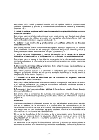Este criterio valora conoce y utiliza los distintos tipos de soportes y técnicas bidimensionales
(materias pigmentarias y gráficas) y tridimensionales (materiales de desecho y moldeables)
(objetivos 2 y 3).
3. Utilizar la sintaxis propia de las formas visuales del diseño y la publicidad para realizar
proyectos concretos.
Este criterio valora si el alumnado distingue en un objeto simple bien diseñado sus valores
funcionales unidos a los estéticos (proporción entre sus partes, color, textura, forma, etc.) y los
aplica en la elaboración de un proyecto (objetivos 2 y 6).
4. Elaborar obras multimedia y producciones videográficas utilizando las técnicas
adecuadas al medio.
Este criterio pretende evaluar si el alumnado es capaz de reconocer los procesos, las técnicas
y los materiales utilizados en los lenguajes específicos fotográficos, cinematográficos y
videográficos (encuadres, puntos de vista, trucajes…) (objetivo 2 y 6).
5. Utilizar recursos informáticos y nuevas tecnologías en el campo de la imagen
fotográfica, el diseño gráfico, el dibujo asistido por ordenador y la edición videográfica.
Este criterio valora el uso de la diversidad de herramientas de la cultura actual relacionadas
con las tecnologías de la información y la comunicación para realizar sus propias creaciones
(objetivo 4).
6. Diferenciar los distintos estilos y tendencias de las artes visuales a través del tiempo y
atendiendo la diversidad cultural.
Este criterio pretende evaluar si el alumnado es competente para valorar las formas e
imágenes que propone el campo del arte y el nivel de interés mostrado por el estudio, análisis e
interpretación de las mismas (objetivo 5).
7. Colaborar en la toma de decisiones para la realización de proyectos plásticos
organizados de forma cooperativa.
Este criterio valora si el alumnado es autónomo, creativo y responsable en el trabajo de equipo
y si participa activamente en proyectos cooperativos, aplicando estrategias propias y
adecuadas del lenguaje visual (objetivo 7).
8. Reconocer y leer imágenes, obras y objetos de los entornos visuales (obras de arte,
diseño, multimedia…).
Este criterio valora la competencia del alumnado para enjuiciar de forma crítica, apreciando y
respetando las manifestaciones plásticas y visuales de su entorno, sin inhibiciones ni prejuicios
(objetivo 8).
Informática.
Los cambios tecnológicos producidos a finales del siglo XX convierten a la sociedad del siglo
XXI en la sociedad de la información y la comunicación. El desconocimiento de las
herramientas informáticas da lugar a un nuevo y más grave analfabetismo y a la indefensión
ante su uso cada vez más frecuente en las tareas cotidianas y frente a la multiplicación de la
información en un mundo cada vez más globalizado.
El uso de las tecnologías de la información y de la comunicación como herramienta de
aprendizaje se incorpora desde la educación infantil, pero requiere un cierto nivel de
profundización en la Educación secundaria obligatoria que vaya más allá de la mera
alfabetización digital.
La Informática es el conjunto de conocimientos científicos y técnicas que hacen posible el
tratamiento automático de la información por medio de ordenadores y contribuye a profundizar




                                                81
 