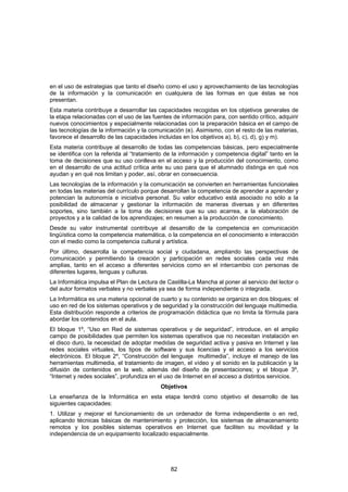 en el uso de estrategias que tanto el diseño como el uso y aprovechamiento de las tecnologías
de la información y la comunicación en cualquiera de las formas en que éstas se nos
presentan.
Esta materia contribuye a desarrollar las capacidades recogidas en los objetivos generales de
la etapa relacionadas con el uso de las fuentes de información para, con sentido crítico, adquirir
nuevos conocimientos y especialmente relacionadas con la preparación básica en el campo de
las tecnologías de la información y la comunicación (e). Asimismo, con el resto de las materias,
favorece el desarrollo de las capacidades incluidas en los objetivos a), b), c), d), g) y m).
Esta materia contribuye al desarrollo de todas las competencias básicas, pero especialmente
se identifica con la referida al “tratamiento de la información y competencia digital” tanto en la
toma de decisiones que su uso conlleva en el acceso y la producción del conocimiento, como
en el desarrollo de una actitud crítica ante su uso para que el alumnado distinga en qué nos
ayudan y en qué nos limitan y poder, así, obrar en consecuencia.
Las tecnologías de la información y la comunicación se convierten en herramientas funcionales
en todas las materias del currículo porque desarrollan la competencia de aprender a aprender y
potencian la autonomía e iniciativa personal. Su valor educativo está asociado no sólo a la
posibilidad de almacenar y gestionar la información de maneras diversas y en diferentes
soportes, sino también a la toma de decisiones que su uso acarrea, a la elaboración de
proyectos y a la calidad de los aprendizajes; en resumen a la producción de conocimiento.
Desde su valor instrumental contribuye al desarrollo de la competencia en comunicación
lingüística como la competencia matemática, o la competencia en el conocimiento e interacción
con el medio como la competencia cultural y artística.
Por último, desarrolla la competencia social y ciudadana, ampliando las perspectivas de
comunicación y permitiendo la creación y participación en redes sociales cada vez más
amplias, tanto en el acceso a diferentes servicios como en el intercambio con personas de
diferentes lugares, lenguas y culturas.
La Informática impulsa el Plan de Lectura de Castilla-La Mancha al poner al servicio del lector o
del autor formatos verbales y no verbales ya sea de forma independiente o integrada.
La Informática es una materia opcional de cuarto y su contenido se organiza en dos bloques: el
uso en red de los sistemas operativos y de seguridad y la construcción del lenguaje multimedia.
Esta distribución responde a criterios de programación didáctica que no limita la fórmula para
abordar los contenidos en el aula.
El bloque 1º, “Uso en Red de sistemas operativos y de seguridad”, introduce, en el amplio
campo de posibilidades que permiten los sistemas operativos que no necesitan instalación en
el disco duro, la necesidad de adoptar medidas de seguridad activa y pasiva en Internet y las
redes sociales virtuales, los tipos de software y sus licencias y el acceso a los servicios
electrónicos. El bloque 2º, “Construcción del lenguaje multimedia”, incluye el manejo de las
herramientas multimedia, el tratamiento de imagen, el vídeo y el sonido en la publicación y la
difusión de contenidos en la web, además del diseño de presentaciones; y el bloque 3º,
“Internet y redes sociales”, profundiza en el uso de Internet en el acceso a distintos servicios.
                                           Objetivos
La enseñanza de la Informática en esta etapa tendrá como objetivo el desarrollo de las
siguientes capacidades:
1. Utilizar y mejorar el funcionamiento de un ordenador de forma independiente o en red,
aplicando técnicas básicas de mantenimiento y protección, los sistemas de almacenamiento
remotos y los posibles sistemas operativos en Internet que faciliten su movilidad y la
independencia de un equipamiento localizado espacialmente.




                                               82
 