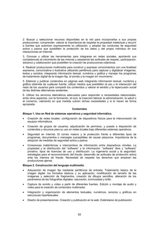 2. Buscar y seleccionar recursos disponibles en la red para incorporarlos a sus propias
producciones; comprender; valorar la importancia de respetar la propiedad intelectual y recurrir
a fuentes que autoricen expresamente su utilización; y adoptar las conductas de seguridad
activa y pasiva que posibiliten la protección de los datos y del propio individuo en sus
interacciones en Internet.
3. Conocer y utilizar las herramientas para integrarse en redes sociales, aportando sus
competencias al crecimiento de las mismas y adoptando las actitudes de respeto, participación,
esfuerzo y colaboración que posibiliten la creación de producciones colectivas.
4. Realizar producciones multimedia para construir y expresar conocimientos con una finalidad
expresiva, comunicativa o ilustrativa utilizando periféricos para capturar y digitalizar imágenes,
textos y sonidos; integrando información textual, numérica y gráfica y manejar los programas
de tratamiento digital de la imagen fija, el sonido y la imagen en movimiento
5. Elaborar y publicar contenidos en páginas web integrando información textual, numérica y
gráfica obtenida de cualquier fuente; utilizar medios que posibiliten el uso y la interacción del
resto de los usuarios para compartir los contenidos y valorar el sentido y la repercusión social
de las distintas alternativas existentes.
6. Utilizar los servicios telemáticos adecuados para responder a necesidades relacionadas,
entre otros aspectos, con la formación, el ocio, la inserción laboral, la administración, la salud o
el comercio, valorando en qué medida cubren dichas necesidades y si lo hacen de forma
apropiada.
                                           Contenidos
Bloque 1. Uso en Red de sistemas operativos y seguridad informática.
•   Creación de redes locales: configuración de dispositivos físicos para la interconexión de
    equipos informáticos.
•   Creación de grupos de usuarios, adjudicación de permisos, y puesta a disposición de
    contenidos y recursos para su uso en redes locales bajo diferentes sistemas operativos.
•   Seguridad en Internet. El correo masivo y la protección frente a diferentes tipos de
    programas, documentos o mensajes susceptibles de causar perjuicios. Importancia de la
    adopción de medidas de seguridad activa y pasiva.
•   Conexiones inalámbricas e intercambios de información entre dispositivos móviles. La
    propiedad y la distribución del “software” y la información: “software” libre y “software”
    privativo, tipos de licencias de uso y distribución. La ingeniería social y la seguridad:
    estrategias para el reconocimiento del fraude, desarrollo de actitudes de protección activa
    ante los intentos de fraude. Necesidad de respetar los derechos que amparan las
    producciones ajenas.
Bloque 2. Construcción del lenguaje multimedia.
•   Adquisición de imagen fija mediante periféricos de entrada. Tratamiento básico de la
    imagen digital: los formatos básicos y su aplicación, modificación de tamaño de las
    imágenes y selección de fragmentos, creación de dibujos sencillos, alteración de los
    parámetros de las fotografías digitales: saturación, luminosidad y brillo.
•   Captura de sonido y vídeo a partir de diferentes fuentes. Edición y montaje de audio y
    vídeo para la creación de contenidos multimedia.
•   Integración y organización de elementos textuales, numéricos, sonoros y gráficos en
    estructuras hipertextuales.
•   Diseño de presentaciones. Creación y publicación en la web. Estándares de publicación.




                                                83
 