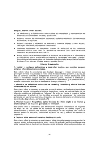 Bloque 3. Internet y redes sociales.
•   La información y la comunicación como fuentes de comprensión y transformación del
    entorno social: comunidades virtuales y globalización.
•   Acceso a servicios de administración electrónica y comercio electrónico: los intercambios
    económicos y la seguridad.
•   Acceso a recursos y plataformas de formación a distancia, empleo y salud. Acceso,
    descarga e intercambio de programas e información.
•   Diferentes modalidades de intercambio. Canales de distribución de los contenidos
    multimedia: música, vídeo, radio, TV. Las redes de intercambio como fuente de recursos
    multimedia. Accesibilidad de la información.
•   Actitud positiva hacia las innovaciones en el ámbito de las tecnologías de la información y
    la comunicación y hacia su aplicación para satisfacer necesidades personales y grupales.
    Adquisición de hábitos orientados a la protección de la intimidad y la seguridad personal en
    la interacción en entornos virtuales: acceso a servicios de ocio.
                                    Criterios de evaluación
1. Instalar y configurar aplicaciones y desarrollar técnicas que permitan asegurar
sistemas informáticos interconectados.
Este criterio valora la competencia para localizar, descargar e instalar aplicaciones que
prevengan el tráfico no autorizado en redes sobre diversos sistemas operativos. A su vez, se
trata de identificar elementos o componentes de mensajes que permitan catalogarlos como
falsos o fraudulentos, adoptar actitudes de protección pasiva, mediante la instalación y
configuración de aplicaciones de filtrado y eliminación de correo basura, y de protección activa,
evitando colaborar en la difusión de mensajes de este tipo (objetivo 1).
2. Identificar los modelos de distribución de software y contenidos y adoptar actitudes
coherentes con los mismos.
Este criterio valora la competencia para optar entre aplicaciones con funcionalidades similares
cuando se necesite incorporarlas al sistema, teniendo en cuenta las particularidades de los
diferentes modelos de distribución de “software”. Se tendrá en cuenta el respeto a dichas
particularidades y la actitud a la hora de utilizar y compartir las aplicaciones y los contenidos
generados con las mismas. Asimismo, el respeto a los derechos de terceros en el intercambio
de contenidos de producción ajena (objetivo 1).
3. Obtener imágenes fotográficas, aplicar técnicas de edición digital a las mismas y
diferenciarlas de las imágenes generadas por ordenador.
Este criterio valora la competencia para diferenciar las imágenes vectoriales de las imágenes
de mapa de bits. Se centra en la captación de fotografías en formato digital y su
almacenamiento y edición para modificar características de las imágenes tales como el
formato, resolución, encuadre, luminosidad, equilibrio de color y efectos de composición
(objetivo 2).
4. Capturar, editar y montar fragmentos de vídeo con audio.
Este criterio valora la competencia para instalar y utilizar dispositivos externos que permitan la
captura, gestión y almacenamiento de vídeo y audio. Se aplicarán las técnicas básicas para
editar cualquier tipo de fuente sonora: locución, sonido ambiental o fragmentos musicales, así




                                               84
 