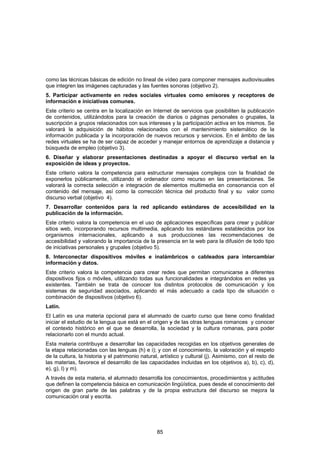 como las técnicas básicas de edición no lineal de vídeo para componer mensajes audiovisuales
que integren las imágenes capturadas y las fuentes sonoras (objetivo 2).
5. Participar activamente en redes sociales virtuales como emisores y receptores de
información e iniciativas comunes.
Este criterio se centra en la localización en Internet de servicios que posibiliten la publicación
de contenidos, utilizándolos para la creación de diarios o páginas personales o grupales, la
suscripción a grupos relacionados con sus intereses y la participación activa en los mismos. Se
valorará la adquisición de hábitos relacionados con el mantenimiento sistemático de la
información publicada y la incorporación de nuevos recursos y servicios. En el ámbito de las
redes virtuales se ha de ser capaz de acceder y manejar entornos de aprendizaje a distancia y
búsqueda de empleo (objetivo 3).
6. Diseñar y elaborar presentaciones destinadas a apoyar el discurso verbal en la
exposición de ideas y proyectos.
Este criterio valora la competencia para estructurar mensajes complejos con la finalidad de
exponerlos públicamente, utilizando el ordenador como recurso en las presentaciones. Se
valorará la correcta selección e integración de elementos multimedia en consonancia con el
contenido del mensaje, así como la corrección técnica del producto final y su valor como
discurso verbal (objetivo 4).
7. Desarrollar contenidos para la red aplicando estándares de accesibilidad en la
publicación de la información.
Este criterio valora la competencia en el uso de aplicaciones específicas para crear y publicar
sitios web, incorporando recursos multimedia, aplicando los estándares establecidos por los
organismos internacionales, aplicando a sus producciones las recomendaciones de
accesibilidad y valorando la importancia de la presencia en la web para la difusión de todo tipo
de iniciativas personales y grupales (objetivo 5).
8. Interconectar dispositivos móviles e inalámbricos o cableados para intercambiar
información y datos.
Este criterio valora la competencia para crear redes que permitan comunicarse a diferentes
dispositivos fijos o móviles, utilizando todas sus funcionalidades e integrándolos en redes ya
existentes. También se trata de conocer los distintos protocolos de comunicación y los
sistemas de seguridad asociados, aplicando el más adecuado a cada tipo de situación o
combinación de dispositivos (objetivo 6).
Latín.
El Latín es una materia opcional para el alumnado de cuarto curso que tiene como finalidad
iniciar el estudio de la lengua que está en el origen y de las otras lenguas romances y conocer
el contexto histórico en el que se desarrolla, la sociedad y la cultura romanas, para poder
relacionarlo con el mundo actual.
Esta materia contribuye a desarrollar las capacidades recogidas en los objetivos generales de
la etapa relacionadas con las lenguas (h) e i); y con el conocimiento, la valoración y el respeto
de la cultura, la historia y el patrimonio natural, artístico y cultural (j). Asimismo, con el resto de
las materias, favorece el desarrollo de las capacidades incluidas en los objetivos a), b), c), d),
e), g), l) y m).
A través de esta materia, el alumnado desarrolla los conocimientos, procedimientos y actitudes
que definen la competencia básica en comunicación lingüística, pues desde el conocimiento del
origen de gran parte de las palabras y de la propia estructura del discurso se mejora la
comunicación oral y escrita.




                                                  85
 