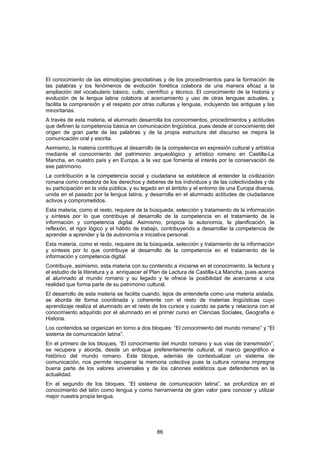 El conocimiento de las etimologías grecolatinas y de los procedimientos para la formación de
las palabras y los fenómenos de evolución fonética colabora de una manera eficaz a la
ampliación del vocabulario básico, culto, científico y técnico. El conocimiento de la historia y
evolución de la lengua latina colabora al acercamiento y uso de otras lenguas actuales, y
facilita la comprensión y el respeto por otras culturas y lenguas, incluyendo las antiguas y las
minoritarias.
A través de esta materia, el alumnado desarrolla los conocimientos, procedimientos y actitudes
que definen la competencia básica en comunicación lingüística, pues desde el conocimiento del
origen de gran parte de las palabras y de la propia estructura del discurso se mejora la
comunicación oral y escrita.
Asimismo, la materia contribuye al desarrollo de la competencia en expresión cultural y artística
mediante el conocimiento del patrimonio arqueológico y artístico romano en Castilla-La
Mancha, en nuestro país y en Europa, a la vez que fomenta el interés por la conservación de
ese patrimonio.
La contribución a la competencia social y ciudadana se establece al entender la civilización
romana como creadora de los derechos y deberes de los individuos y de las colectividades y de
su participación en la vida pública, y su legado en el ámbito y el entorno de una Europa diversa,
unida en el pasado por la lengua latina, y desarrolla en el alumnado actitudes de ciudadanos
activos y comprometidos.
Esta materia, como el resto, requiere de la búsqueda, selección y tratamiento de la información
y síntesis por lo que contribuye al desarrollo de la competencia en el tratamiento de la
información y competencia digital. Asimismo, propicia la autonomía, la planificación, la
reflexión, el rigor lógico y el hábito de trabajo, contribuyendo a desarrollar la competencia de
aprender a aprender y la de autonomía e iniciativa personal.
Esta materia, como el resto, requiere de la búsqueda, selección y tratamiento de la información
y síntesis por lo que contribuye al desarrollo de la competencia en el tratamiento de la
información y competencia digital.
Contribuye, asimismo, esta materia con su contenido a iniciarse en el conocimiento, la lectura y
el estudio de la literatura y a enriquecer el Plan de Lectura de Castilla-La Mancha, pues acerca
al alumnado al mundo romano y su legado y le ofrece la posibilidad de acercarse a una
realidad que forma parte de su patrimonio cultural.
El desarrollo de esta materia se facilita cuando, lejos de entenderla como una materia aislada,
se aborda de forma coordinada y coherente con el resto de materias lingüísticas cuyo
aprendizaje realiza el alumnado en el resto de los cursos y cuando se parte y relaciona con el
conocimiento adquirido por el alumnado en el primer curso en Ciencias Sociales, Geografía e
Historia.
Los contenidos se organizan en torno a dos bloques: “El conocimiento del mundo romano” y “El
sistema de comunicación latina”.
En el primero de los bloques, “El conocimiento del mundo romano y sus vías de transmisión”,
se recupera y aborda, desde un enfoque preferentemente cultural, el marco geográfico e
histórico del mundo romano. Este bloque, además de contextualizar un sistema de
comunicación, nos permite recuperar la memoria colectiva pues la cultura romana impregna
buena parte de los valores universales y de los cánones estéticos que defendemos en la
actualidad.
En el segundo de los bloques, “El sistema de comunicación latina”, se profundiza en el
conocimiento del latín como lengua y como herramienta de gran valor para conocer y utilizar
mejor nuestra propia lengua.




                                               86
 