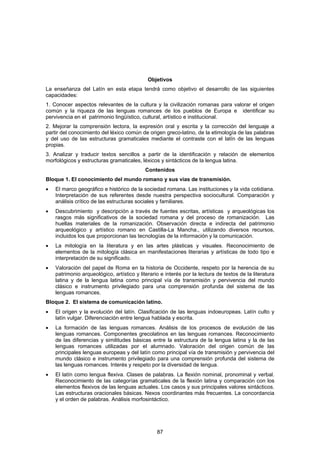 Objetivos
La enseñanza del Latín en esta etapa tendrá como objetivo el desarrollo de las siguientes
capacidades:
1. Conocer aspectos relevantes de la cultura y la civilización romanas para valorar el origen
común y la riqueza de las lenguas romances de los pueblos de Europa e identificar su
pervivencia en el patrimonio lingüístico, cultural, artístico e institucional.
2. Mejorar la comprensión lectora, la expresión oral y escrita y la corrección del lenguaje a
partir del conocimiento del léxico común de origen greco-latino, de la etimología de las palabras
y del uso de las estructuras gramaticales mediante el contraste con el latín de las lenguas
propias.
3. Analizar y traducir textos sencillos a partir de la identificación y relación de elementos
morfológicos y estructuras gramaticales, léxicos y sintácticos de la lengua latina.
                                            Contenidos
Bloque 1. El conocimiento del mundo romano y sus vías de transmisión.
•   El marco geográfico e histórico de la sociedad romana. Las instituciones y la vida cotidiana.
    Interpretación de sus referentes desde nuestra perspectiva sociocultural. Comparación y
    análisis crítico de las estructuras sociales y familiares.
•   Descubrimiento y descripción a través de fuentes escritas, artísticas y arqueológicas los
    rasgos más significativos de la sociedad romana y del proceso de romanización. Las
    huellas materiales de la romanización. Observación directa e indirecta del patrimonio
    arqueológico y artístico romano en Castilla-La Mancha., utilizando diversos recursos,
    incluidos los que proporcionan las tecnologías de la información y la comunicación.
•   La mitología en la literatura y en las artes plásticas y visuales. Reconocimiento de
    elementos de la mitología clásica en manifestaciones literarias y artísticas de todo tipo e
    interpretación de su significado.
•   Valoración del papel de Roma en la historia de Occidente, respeto por la herencia de su
    patrimonio arqueológico, artístico y literario e interés por la lectura de textos de la literatura
    latina y de la lengua latina como principal vía de transmisión y pervivencia del mundo
    clásico e instrumento privilegiado para una comprensión profunda del sistema de las
    lenguas romances.
Bloque 2. El sistema de comunicación latino.
•   El origen y la evolución del latín. Clasificación de las lenguas indoeuropeas. Latín culto y
    latín vulgar. Diferenciación entre lengua hablada y escrita.
•   La formación de las lenguas romances. Análisis de los procesos de evolución de las
    lenguas romances. Componentes grecolatinos en las lenguas romances. Reconocimiento
    de las diferencias y similitudes básicas entre la estructura de la lengua latina y la de las
    lenguas romances utilizadas por el alumnado. Valoración del origen común de las
    principales lenguas europeas y del latín como principal vía de transmisión y pervivencia del
    mundo clásico e instrumento privilegiado para una comprensión profunda del sistema de
    las lenguas romances. Interés y respeto por la diversidad de lengua.
•   El latín como lengua flexiva. Clases de palabras. La flexión nominal, pronominal y verbal.
    Reconocimiento de las categorías gramaticales de la flexión latina y comparación con los
    elementos flexivos de las lenguas actuales. Los casos y sus principales valores sintácticos.
    Las estructuras oracionales básicas. Nexos coordinantes más frecuentes. La concordancia
    y el orden de palabras. Análisis morfosintáctico.




                                                 87
 