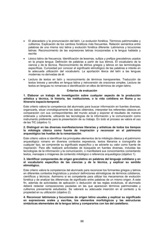 •   El abecedario y la pronunciación del latín. La evolución fonética. Términos patrimoniales y
    cultismos. Explicación de los cambios fonéticos más frecuentes. Relación semántica entre
    palabras de una misma raíz latina y evolución fonética diferente. Latinismos y locuciones
    latinas. Reconocimiento de las expresiones latinas incorporadas a la lengua hablada y
    escrita
•   Léxico latino de frecuencia. Identificación de lexemas, sufijos y prefijos grecolatinos usados
    en la propia lengua. Definición de palabras a partir de sus étimos. El vocabulario de la
    ciencia y de la técnica. Reconocimiento de étimos griegos y latinos en las terminologías
    específicas. Curiosidad por conocer el significado etimológico de las palabras e interés en
    la adecuada utilización del vocabulario. La aportación léxica del latín a las lenguas
    modernas no derivadas de él.
•   Lectura de textos en latín y reconocimiento de términos transparentes. Traducción de
    textos breves y sencillos en lengua latina y retroversión de oraciones simples. Lectura de
    textos en lenguas no romances e identificación en ellos de términos de origen latino.
                                     Criterios de evaluación
1. Elaborar un trabajo de investigación sobre cualquier aspecto de la producción
artística y técnica, la historia, las instituciones, o la vida cotidiana en Roma y su
itinerario espacio-temporal.
Este criterio valora la competencia del alumnado para buscar información en fuentes diversas,
organizarla, situar cronológicamente los datos obtenidos, interpretar los referentes clásicos en
comparación con sus correspondientes del mundo actual y exponer el resultado de manera
ordenada y coherente, utilizando las tecnologías de la información y la comunicación como
instrumento preferente para la presentación de su trabajo. En todo el proceso se valora el uso
de las TIC (objetivo 1).
2. Distinguir en las diversas manifestaciones literarias y artísticas de todos los tiempos
la mitología clásica como fuente de inspiración y reconocer en el patrimonio
arqueológico las huellas de la romanización.
Este criterio valora si identifican los principales elementos de la mitología clásica y el patrimonio
arqueológico romano en diversos contextos expresivos, textos literarios e iconografía de
cualquier tipo, se comprende su significado específico y se advierte su valor como fuente de
inspiración. Para ello realizará actividades de búsqueda en fuentes diversas, incluidas las
tecnologías de la información y la comunicación, o manifestará sus conocimientos comentando
textos, mensajes o imágenes de contenido mitológico o referencia arqueológica (objetivo 1).
3. Identificar componentes de origen grecolatino en palabras del lenguaje cotidiano y en
el vocabulario específico de las ciencias y de la técnica, y explicar su sentido
etimológico.
Este criterio valora la competencia del alumnado para reconocer los formantes griegos y latinos
en diferentes contextos lingüísticos y producir definiciones etimológicas de términos cotidianos,
científicos y técnicos. Asimismo si es competente para utilizar los mecanismos de evolución
fonética y de analizar las diferencias de significado entre palabras de un mismo origen. A este
fin, además de actividades de aplicación o deducción de las reglas evolutivas, el alumnado
deberá redactar composiciones pautadas en las que aparezcan términos patrimoniales y
cultismos previamente estudiados. Se valorará su adecuada inserción en el contexto y la
propiedad en su utilización (objetivo 2).
4. Reconocer latinismos y locuciones de origen latino usuales y explicar su significado
en expresiones orales y escritas, los elementos morfológicos y las estructuras
sintácticas elementales de la lengua latina y compararlos con los del castellano.




                                                 88
 