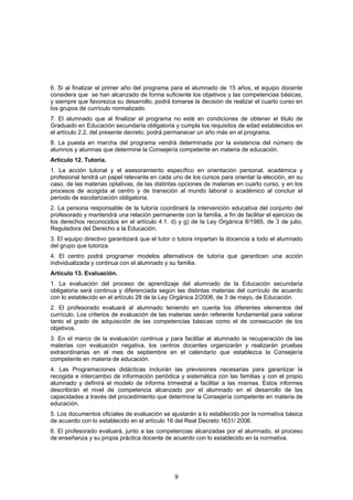 6. Si al finalizar el primer año del programa para el alumnado de 15 años, el equipo docente
considera que se han alcanzado de forma suficiente los objetivos y las competencias básicas,
y siempre que favorezca su desarrollo, podrá tomarse la decisión de realizar el cuarto curso en
los grupos de currículo normalizado.
7. El alumnado que al finalizar el programa no esté en condiciones de obtener el titulo de
Graduado en Educación secundaría obligatoria y cumpla los requisitos de edad establecidos en
el artículo 2.2, del presente decreto, podrá permanecer un año más en el programa.
8. La puesta en marcha del programa vendrá determinada por la existencia del número de
alumnos y alumnas que determine la Consejería competente en materia de educación.
Artículo 12. Tutoría.
1. La acción tutorial y el asesoramiento específico en orientación personal, académica y
profesional tendrá un papel relevante en cada uno de los cursos para orientar la elección, en su
caso, de las materias optativas, de las distintas opciones de materias en cuarto curso, y en los
procesos de acogida al centro y de transición al mundo laboral o académico al concluir el
periodo de escolarización obligatoria.
2. La persona responsable de la tutoría coordinará la intervención educativa del conjunto del
profesorado y mantendrá una relación permanente con la familia, a fin de facilitar el ejercicio de
los derechos reconocidos en el artículo 4.1. d) y g) de la Ley Orgánica 8/1985, de 3 de julio,
Reguladora del Derecho a la Educación.
3. El equipo directivo garantizará que el tutor o tutora impartan la docencia a todo el alumnado
del grupo que tutoriza.
4. El centro podrá programar modelos alternativos de tutoría que garanticen una acción
individualizada y continua con el alumnado y su familia.
Artículo 13. Evaluación.
1. La evaluación del proceso de aprendizaje del alumnado de la Educación secundaria
obligatoria será continua y diferenciada según las distintas materias del currículo de acuerdo
con lo establecido en el artículo 28 de la Ley Orgánica 2/2006, de 3 de mayo, de Educación.
2. El profesorado evaluará al alumnado teniendo en cuenta los diferentes elementos del
currículo. Los criterios de evaluación de las materias serán referente fundamental para valorar
tanto el grado de adquisición de las competencias básicas como el de consecución de los
objetivos.
3. En el marco de la evaluación continua y para facilitar al alumnado la recuperación de las
materias con evaluación negativa, los centros docentes organizarán y realizarán pruebas
extraordinarias en el mes de septiembre en el calendario que establezca la Consejería
competente en materia de educación.
4. Las Programaciones didácticas incluirán las previsiones necesarias para garantizar la
recogida e intercambio de información periódica y sistemática con las familias y con el propio
alumnado y definirá el modelo de informe trimestral a facilitar a las mismas. Estos informes
describirán el nivel de competencia alcanzado por el alumnado en el desarrollo de las
capacidades a través del procedimiento que determine la Consejería competente en materia de
educación.
5. Los documentos oficiales de evaluación se ajustarán a lo establecido por la normativa básica
de acuerdo con lo establecido en el artículo 16 del Real Decreto 1631/ 2006.
6. El profesorado evaluará, junto a las competencias alcanzadas por el alumnado, el proceso
de enseñanza y su propia práctica docente de acuerdo con lo establecido en la normativa.




                                                9
 
