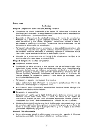Primer curso
                                          Contenidos
Bloque 1. Competencias orales: escuchar, hablar y conversar
•   Comprensión de noticias procedentes de los medios de comunicación audiovisual en
    informativos y documentales y de textos orales utilizados en clase como la presentación de
    tareas e instrucciones y breves exposiciones orales.
•   Exposición de informaciones de actualidad tomadas de los medios de comunicación;
    Narración oral, a partir de un guión preparado previamente, de hechos presentados de
    forma secuenciada y con claridad, incluyendo        descripciones sencillas e ideas y
    valoraciones en relación con lo expuesto, con ayuda de medios audiovisuales y de las
    tecnologías de la información y la comunicación.
•   Participación activa en situaciones de comunicación en clase: petición de aclaraciones ante
    una instrucción, propuestas para organizar las tareas, descripción de secuencias sencillas
    de actividades realizadas, intercambio de opiniones y exposición de conclusiones. Actitud
    de cooperación y de respeto en situaciones de aprendizaje compartido.
•   Utilización de la lengua para tomar conciencia de los conocimientos, las ideas y los
    sentimientos propios y para regular la propia conducta.
Bloque 2. Competencias escritas: leer y escribir.
    Comprensión de textos escritos
•   Comprensión de textos propios de la vida cotidiana y de las relaciones sociales como
    instrucciones de uso, normas y avisos; de noticias relacionadas con la vida cotidiana y la
    información de hechos de los medios de comunicación, atendiendo a la estructura del
    periódico (secciones y géneros) y a los elementos paratextuales; y a textos de clase de
    carácter expositivo y explicativo; instrucciones para realizar tareas y a la consulta en
    diversos soportes, de diccionarios, glosarios y otras fuentes de información, como
    enciclopedias y webs educativas.
•   Participación en la gestión y como usuario de la biblioteca
•   Uso de las tecnologías de la información y la comunicación como fuente de obtención de
    información y de modelos para la composición escrita.
•   Actitud reflexiva y crítica con respecto a la información disponible ante los mensajes que
    supongan cualquier tipo de discriminación.
    Composición de textos escritos
•   Composición, en soporte papel o digital, de textos propios de la vida cotidiana y de las
    relaciones sociales como cartas, notas y avisos; de noticias de los medios de
    comunicación; de textos de clase como resúmenes, exposiciones sencillas, glosarios y
    conclusiones sobre tareas y aprendizajes efectuados; y de textos con intención literaria.
•   Interés por la composición escrita como fuente de información y aprendizaje, como forma
    de comunicar experiencias, ideas, opiniones y conocimientos propios y como forma de
    regular la conducta. Interés por la buena presentación y por el respeto a las normas
    gramaticales, ortográficas y tipográficas.
Bloque 3. Educación literaria.
•   Lectura, adecuadas a la edad, de relatos breves, incluyendo mitos y leyendas de diferentes
    culturas, reconociendo los elementos del relato literario y su funcionalidad.




                                               91
 
