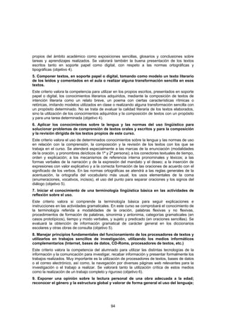 propios del ámbito académico como exposiciones sencillas, glosarios y conclusiones sobre
tareas y aprendizajes realizados. Se valorará también la buena presentación de los textos
escritos tanto en soporte papel como digital, con respeto a las normas ortográficas y
tipográficas (objetivo 4).
5. Componer textos, en soporte papel o digital, tomando como modelo un texto literario
de los leídos y comentados en el aula o realizar alguna transformación sencilla en esos
textos.
Este criterio valora la competencia para utilizar en los propios escritos, presentados en soporte
papel o digital, los conocimientos literarios adquiridos, mediante la composición de textos de
intención literaria como un relato breve, un poema con ciertas características rítmicas o
retóricas, imitando modelos utilizados en clase o realizando alguna transformación sencilla con
un propósito determinado. No se trata de evaluar la calidad literaria de los textos elaborados,
sino la utilización de los conocimientos adquiridos y la composición de textos con un propósito
y para una tarea determinada (objetivo 4).
6. Aplicar los conocimientos sobre la lengua y las normas del uso lingüístico para
solucionar problemas de comprensión de textos orales y escritos y para la composición
y la revisión dirigida de los textos propios de este curso.
Este criterio valora el uso de determinados conocimientos sobre la lengua y las normas de uso
en relación con la comprensión, la composición y la revisión de los textos con los que se
trabaja en el curso. Se atenderá especialmente a las marcas de la enunciación (modalidades
de la oración, y pronombres deícticos de 1ª y 2ª persona); a los conectores textuales de tiempo,
orden y explicación; a los mecanismos de referencia interna pronominales y léxicos; a las
formas verbales de la narración y de la expresión del mandato y el deseo; a la inserción de
expresiones con valor explicativo y a la correcta formación de las oraciones de acuerdo con el
significado de los verbos. En las normas ortográficas se atendrá a las reglas generales de la
acentuación, la ortografía del vocabulario más usual, los usos elementales de la coma
(enumeraciones, vocativos, incisos), el uso del punto para separar oraciones y los signos del
diálogo (objetivo 5).
7. Iniciar el conocimiento de una terminología lingüística básica en las actividades de
reflexión sobre el uso.
Este criterio valora si comprende la terminología básica para seguir explicaciones e
instrucciones en las actividades gramaticales. En este curso se comprobará el conocimiento de
la terminología referida a modalidades de la oración, palabras flexivas y no flexivas,
procedimientos de formación de palabras, sinonimia y antonimia, categorías gramaticales (en
casos prototípicos), tiempo y modo verbales, y sujeto y predicado (en oraciones sencillas). Se
evaluará la obtención de información gramatical de carácter general en los diccionarios
escolares y otras obras de consulta (objetivo 5).
8. Manejar principios fundamentales del funcionamiento de los procesadores de textos y
utilizarlos en trabajos sencillos de investigación, utilizando los medios informáticos
complementarios (Internet, bases de datos, CD-Roms, procesadores de textos, etc.)
Este criterio valora la competencia del alumnado para utilizar las distintas tecnologías de la
información y la comunicación para investigar, recabar información y presentar formalmente los
trabajos realizados. Muy importante es la utilización de procesadores de textos, bases de datos
o el correo electrónico, así como, la navegación por diversas páginas web relevantes para la
investigación o el trabajo a realizar. Se valorará tanto la utilización crítica de estos medios
como la realización de un trabajo completo y riguroso (objetivo 6).
9. Exponer una opinión sobre la lectura personal de una obra adecuada a la edad;
reconocer el género y la estructura global y valorar de forma general el uso del lenguaje;




                                               94
 