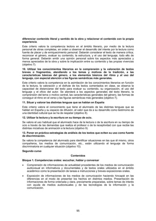diferenciar contenido literal y sentido de la obra y relacionar el contenido con la propia
experiencia.
Este criterio valora la competencia lectora en el ámbito literario, por medio de la lectura
personal de obras completas, en orden a observar el desarrollo del interés por la lectura como
fuente de placer y de enriquecimiento personal. Deberán considerar el texto de manera crítica;
reconocer el género, evaluar su contenido, la estructura, y el uso del lenguaje, todo ello de
forma general. Deberán emitir una opinión personal sobre los aspectos más apreciados y
menos apreciados de la obra y sobre la implicación entre su contenido y las propias vivencias
(objetivo 7).
10. Utilizar los conocimientos literarios en la comprensión y la valoración de textos
breves o fragmentos, atendiendo a los temas y motivos de la tradición, a las
características básicas del género, a los elementos básicos del ritmo y al uso del
lenguaje, con especial atención a las figuras semánticas más generales.
Este criterio valora la competencia en la asimilación de los conocimientos literarios en función
de la lectura, la valoración y el disfrute de los textos comentados en clase, se observa la
capacidad de distanciarse del texto para evaluar su contenido, su organización, el uso del
lenguaje y el oficio del autor. Se atenderá a los aspectos generales del texto literario, la
comprensión del tema o motivo central, las características generales del género, las formas de
conseguir el ritmo en el verso y las figuras semánticas más generales (objetivo 7).
11. Situar y valorar las distintas lenguas que se hablan en España
Este criterio valora el conocimiento que tiene el alumnado de las distintas lenguas que se
hablan en España y su espacio de difusión, el valor que da a su desarrollo como testimonio de
una identidad cultural que se ha de respetar (objetivo 8).
12. Utilizar la lectura y la escritura en su tiempo de ocio.
Se valora el uso habitual que el alumnado hace de la lectura o de la escritura en su tiempo de
ocio a través de las demandas que realiza el profesor o de la receptividad con que recibe las
distintas iniciativas de animación a la lectura (objetivo 9).
13. Poner en práctica estrategias de análisis de los textos que eviten su uso como fuente
de discriminación.
Se valora la competencia del alumnado para identificar situaciones en las que él mismo, otros
compañeros, los medios de comunicación, etc., están utilizando el lenguaje de forma
discriminatoria en cualquier situación (objetivo 10).
Segundo curso
                                         Contenidos
Bloque 1. Competencias orales: escuchar, hablar y conversar
•   Comprensión de informaciones de actualidad procedentes de los medios de comunicación
    audiovisual en informativos y documentales y de textos orales utilizados en el ámbito
    académico como la presentación de tareas e instrucciones y breves exposiciones orales.
•   Exposición de informaciones de los medios de comunicación haciendo hincapié en las
    diferencias en el modo de presentar los hechos en distintos medios. Presentación de
    informaciones de forma ordenada y clara, previamente preparadas, sobre temas de interés
    con ayuda de medios audiovisuales y de las tecnologías de la información y la
    comunicación.




                                              95
 