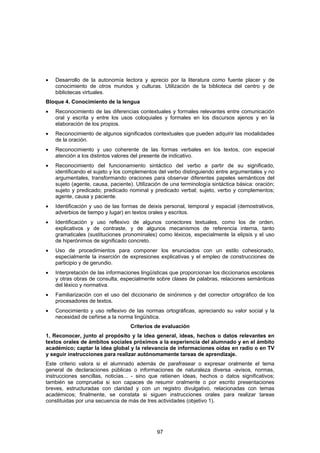 •   Desarrollo de la autonomía lectora y aprecio por la literatura como fuente placer y de
    conocimiento de otros mundos y culturas. Utilización de la biblioteca del centro y de
    bibliotecas virtuales.
Bloque 4. Conocimiento de la lengua
•   Reconocimiento de las diferencias contextuales y formales relevantes entre comunicación
    oral y escrita y entre los usos coloquiales y formales en los discursos ajenos y en la
    elaboración de los propios.
•   Reconocimiento de algunos significados contextuales que pueden adquirir las modalidades
    de la oración.
•   Reconocimiento y uso coherente de las formas verbales en los textos, con especial
    atención a los distintos valores del presente de indicativo.
•   Reconocimiento del funcionamiento sintáctico del verbo a partir de su significado,
    identificando el sujeto y los complementos del verbo distinguiendo entre argumentales y no
    argumentales, transformando oraciones para observar diferentes papeles semánticos del
    sujeto (agente, causa, paciente). Utilización de una terminología sintáctica básica: oración;
    sujeto y predicado; predicado nominal y predicado verbal; sujeto, verbo y complementos;
    agente, causa y paciente.
•   Identificación y uso de las formas de deixis personal, temporal y espacial (demostrativos,
    adverbios de tiempo y lugar) en textos orales y escritos.
•   Identificación y uso reflexivo de algunos conectores textuales, como los de orden,
    explicativos y de contraste, y de algunos mecanismos de referencia interna, tanto
    gramaticales (sustituciones pronominales) como léxicos, especialmente la elipsis y el uso
    de hiperónimos de significado concreto.
•   Uso de procedimientos para componer los enunciados con un estilo cohesionado,
    especialmente la inserción de expresiones explicativas y el empleo de construcciones de
    participio y de gerundio.
•   Interpretación de las informaciones lingüísticas que proporcionan los diccionarios escolares
    y otras obras de consulta, especialmente sobre clases de palabras, relaciones semánticas
    del léxico y normativa.
•   Familiarización con el uso del diccionario de sinónimos y del corrector ortográfico de los
    procesadores de textos.
•   Conocimiento y uso reflexivo de las normas ortográficas, apreciando su valor social y la
    necesidad de ceñirse a la norma lingüística.
                                   Criterios de evaluación
1, Reconocer, junto al propósito y la idea general, ideas, hechos o datos relevantes en
textos orales de ámbitos sociales próximos a la experiencia del alumnado y en el ámbito
académico; captar la idea global y la relevancia de informaciones oídas en radio o en TV
y seguir instrucciones para realizar autónomamente tareas de aprendizaje.
Este criterio valora si el alumnado además de parafrasear o expresar oralmente el tema
general de declaraciones públicas o informaciones de naturaleza diversa -avisos, normas,
instrucciones sencillas, noticias... - sino que retienen ideas, hechos o datos significativos;
también se comprueba si son capaces de resumir oralmente o por escrito presentaciones
breves, estructuradas con claridad y con un registro divulgativo, relacionadas con temas
académicos; finalmente, se constata si siguen instrucciones orales para realizar tareas
constituidas por una secuencia de más de tres actividades (objetivo 1).




                                               97
 
