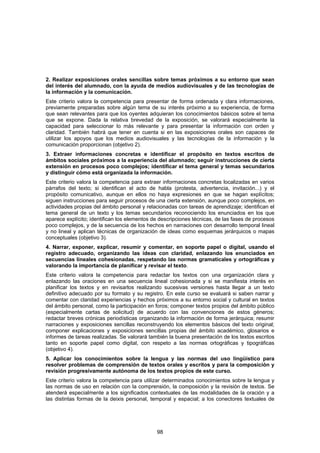2. Realizar exposiciones orales sencillas sobre temas próximos a su entorno que sean
del interés del alumnado, con la ayuda de medios audiovisuales y de las tecnologías de
la información y la comunicación.
Este criterio valora la competencia para presentar de forma ordenada y clara informaciones,
previamente preparadas sobre algún tema de su interés próximo a su experiencia, de forma
que sean relevantes para que los oyentes adquieran los conocimientos básicos sobre el tema
que se expone. Dada la relativa brevedad de la exposición, se valorará especialmente la
capacidad para seleccionar lo más relevante y para presentar la información con orden y
claridad. También habrá que tener en cuenta si en las exposiciones orales son capaces de
utilizar los apoyos que los medios audiovisuales y las tecnologías de la información y la
comunicación proporcionan (objetivo 2).
3. Extraer informaciones concretas e identificar el propósito en textos escritos de
ámbitos sociales próximos a la experiencia del alumnado; seguir instrucciones de cierta
extensión en procesos poco complejos; identificar el tema general y temas secundarios
y distinguir cómo está organizada la información.
Este criterio valora la competencia para extraer informaciones concretas localizadas en varios
párrafos del texto; si identifican el acto de habla (protesta, advertencia, invitación...) y el
propósito comunicativo, aunque en ellos no haya expresiones en que se hagan explícitos;
siguen instrucciones para seguir procesos de una cierta extensión, aunque poco complejos, en
actividades propias del ámbito personal y relacionadas con tareas de aprendizaje; identifican el
tema general de un texto y los temas secundarios reconociendo los enunciados en los que
aparece explícito; identifican los elementos de descripciones técnicas, de las fases de procesos
poco complejos, y de la secuencia de los hechos en narraciones con desarrollo temporal lineal
y no lineal y aplican técnicas de organización de ideas como esquemas jerárquicos o mapas
conceptuales (objetivo 3).
4. Narrar, exponer, explicar, resumir y comentar, en soporte papel o digital, usando el
registro adecuado, organizando las ideas con claridad, enlazando los enunciados en
secuencias lineales cohesionadas, respetando las normas gramaticales y ortográficas y
valorando la importancia de planificar y revisar el texto.
Este criterio valora la competencia para redactar los textos con una organización clara y
enlazando las oraciones en una secuencia lineal cohesionada y si se manifiesta interés en
planificar los textos y en revisarlos realizando sucesivas versiones hasta llegar a un texto
definitivo adecuado por su formato y su registro. En este curso se evaluará si saben narrar y
comentar con claridad experiencias y hechos próximos a su entorno social y cultural en textos
del ámbito personal, como la participación en foros; componer textos propios del ámbito público
(especialmente cartas de solicitud) de acuerdo con las convenciones de estos géneros;
redactar breves crónicas periodísticas organizando la información de forma jerárquica; resumir
narraciones y exposiciones sencillas reconstruyendo los elementos básicos del texto original;
componer explicaciones y exposiciones sencillas propias del ámbito académico, glosarios e
informes de tareas realizadas. Se valorará también la buena presentación de los textos escritos
tanto en soporte papel como digital, con respeto a las normas ortográficas y tipográficas
(objetivo 4).
5. Aplicar los conocimientos sobre la lengua y las normas del uso lingüístico para
resolver problemas de comprensión de textos orales y escritos y para la composición y
revisión progresivamente autónoma de los textos propios de este curso.
Este criterio valora la competencia para utilizar determinados conocimientos sobre la lengua y
las normas de uso en relación con la comprensión, la composición y la revisión de textos. Se
atenderá especialmente a los significados contextuales de las modalidades de la oración y a
las distintas formas de la deixis personal, temporal y espacial; a los conectores textuales de




                                              98
 
