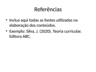 Referências
• Inclua aqui todas as fontes utilizadas na
elaboração dos conteúdos.
• Exemplo: Silva, J. (2020). Teoria curricular.
Editora ABC.
 