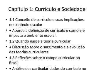 Capítulo 1: Currículo e Sociedade
• 1.1 Conceito de currículo e suas implicações
no contexto escolar
• • Aborda a definição de currículo e como ele
impacta o ambiente escolar.
• 1.2 Quando nasce a teoria curricular
• • Discussão sobre o surgimento e a evolução
das teorias curriculares.
• 1.3 Reflexões sobre o campo curricular no
Brasil
• • Análise das particularidades do currículo no
 