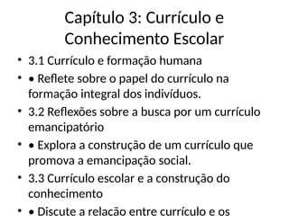 Capítulo 3: Currículo e
Conhecimento Escolar
• 3.1 Currículo e formação humana
• • Reflete sobre o papel do currículo na
formação integral dos indivíduos.
• 3.2 Reflexões sobre a busca por um currículo
emancipatório
• • Explora a construção de um currículo que
promova a emancipação social.
• 3.3 Currículo escolar e a construção do
conhecimento
• • Discute a relação entre currículo e os
 
