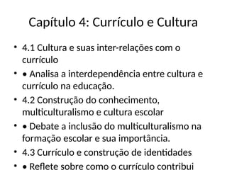 Capítulo 4: Currículo e Cultura
• 4.1 Cultura e suas inter-relações com o
currículo
• • Analisa a interdependência entre cultura e
currículo na educação.
• 4.2 Construção do conhecimento,
multiculturalismo e cultura escolar
• • Debate a inclusão do multiculturalismo na
formação escolar e sua importância.
• 4.3 Currículo e construção de identidades
• • Reflete sobre como o currículo contribui
 