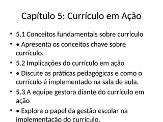 Capítulo 5: Currículo em Ação
• 5.1 Conceitos fundamentais sobre currículo
• • Apresenta os conceitos chave sobre
currículo.
• 5.2 Implicações do currículo em ação
• • Discute as práticas pedagógicas e como o
currículo é implementado na sala de aula.
• 5.3 A equipe gestora diante do currículo em
ação
• • Explora o papel da gestão escolar na
implementação do currículo.
 