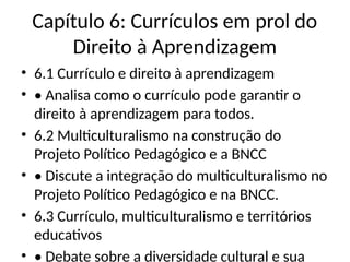 Capítulo 6: Currículos em prol do
Direito à Aprendizagem
• 6.1 Currículo e direito à aprendizagem
• • Analisa como o currículo pode garantir o
direito à aprendizagem para todos.
• 6.2 Multiculturalismo na construção do
Projeto Político Pedagógico e a BNCC
• • Discute a integração do multiculturalismo no
Projeto Político Pedagógico e na BNCC.
• 6.3 Currículo, multiculturalismo e territórios
educativos
• • Debate sobre a diversidade cultural e sua
 