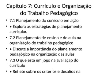 Capítulo 7: Currículo e Organização
do Trabalho Pedagógico
• 7.1 Planejamento do currículo em ação
• • Explora as estratégias de planejamento
curricular.
• 7.2 Planejamento de ensino e de aula na
organização do trabalho pedagógico
• • Discute a importância do planejamento
pedagógico na organização das aulas.
• 7.3 O que está em jogo na avaliação do
currículo
• • Reflete sobre os critérios e desafios na
 