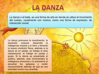 La danza o el baile, es una forma de arte en donde se utiliza el movimiento
del cuerpo, usualmente con música, como una forma de expresión, de
interacción social.

La danza promueve la coordinación, la
expresión
corporal,
desarrolla
la
inteligencia musical y el ritmo y fomenta
la buena condición física, además si la
danza es en pareja, se trabaja el área
interpersonal, el trabajo en pareja o
grupo. Si la danza es presentada al
público, además, esto incrementará la
inteligencia emocional y la autoestima al
escuchar los aplausos y recibir
reconocimiento además de que es una
actividad mucho muy divertida.

 