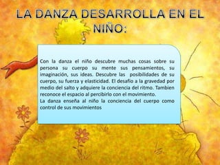 Con la danza el niño descubre muchas cosas sobre su
persona su cuerpo su mente sus pensamientos, su
imaginación, sus ideas. Descubre las posibilidades de su
cuerpo, su fuerza y elasticidad. El desafío a la gravedad por
medio del salto y adquiere la conciencia del ritmo. Tambien
reconoce el espacio al percibirlo con el movimiento.
La danza enseña al niño la conciencia del cuerpo como
control de sus movimientos

 