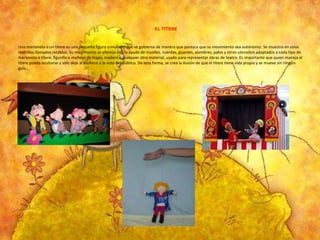 EL TITERE

Una marioneta o un títere es una pequeña figura o muñeco que se gobierna de manera que parezca que su movimiento sea autónomo. Se muestra en unos
teatrillos llamados retablos. Su movimiento se efectúa con la ayuda de muelles, cuerdas, guantes, alambres, palos y otros utensilios adaptados a cada tipo de
marioneta o títere. figurilla o muñeco de trapo, madera o cualquier otro material, usado para representar obras de teatro. Es importante que quien maneja el
títere pueda ocultarse y sólo deje al muñeco a la vista del público. De esta forma, se crea la ilusión de que el títere tiene vida propia y se mueve sin ningún
guía..

 