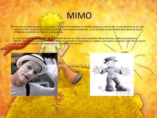 MIMO
El mimo es un artista del cuerpo y del espíritu, no imita fehacientemente la realidad, aunque se nutre de ella. El arte del Mimo es tan viejo
como el hombre, ya que éste lo usaba para imitar y para hacerse comprender, y a la vez joven porque siempre está vigente ya que es
síntesis de emociones, sentimientos y sensaciones.
Es muy importante la práctica de esta manifestación del arte por niños desde pequeños. Marcel Marceau justifica tal importancia
diciendo. Es necesario enseñar a los niños desde muy temprano a dominarse por el gesto, a conocerse, a quererse. Si el niño se conoce
se querrá. Si ‚él se quiere y se respeta querrá y respetará a los demás”

 