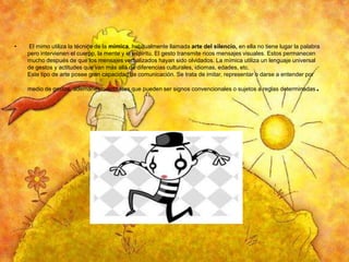 •

El mimo utiliza la técnica de la mímica, habitualmente llamada arte del silencio, en ella no tiene lugar la palabra
pero intervienen el cuerpo, la mente y el espíritu. El gesto transmite ricos mensajes visuales. Estos permanecen
mucho después de que los mensajes verbalizados hayan sido olvidados. La mímica utiliza un lenguaje universal
de gestos y actitudes que van más allá de diferencias culturales, idiomas, edades, etc.
Este tipo de arte posee gran capacidad de comunicación. Se trata de imitar, representar o darse a entender por
medio de gestos, ademanes o actitudes que pueden ser signos convencionales o sujetos a reglas determinadas

.

 