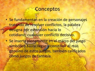 Conceptos
• Se fundamentan en la creación de personajes
tratando de resolver conflictos, la palabra
designa por extensión hacia lo
cotidiano, cualquier conflicto decisivo.
• Se inserta plenamente en el marco del juego
simbólico hasta llegar a constituir el más
genuino de estos juegos, también calificados
como juegos de fantasía.

 