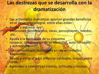 Las destrezas que se desarrolla con la
dramatización
• Las actividades dramáticas aportan grandes beneficios
en el desarrollo integral, entre ellas están:
• Ayuda a expresar sus
emociones, sentimientos, ideas, percepciones, miedos,
etc.
• Ayuda a la formación de su esquema
corporal, construcción de su identidad, auto concepto
y autoestima.
• Adquieren mayor autonomía en sus actividades
frecuentes.
• Ayuda a integrar a los niños/as cohibidos, tímido, entre
otros.
• Aprenden e interiorizan valores, actitudes y normas.

 