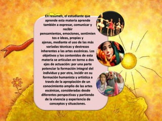En resumen, el estudiante que
aprende esta materia aprende
también a expresar, comunicar y
recibir
pensamientos, emociones, sentimien
tos e ideas, propias y
ajenas, mediante el uso de las más
variadas técnicas y destrezas
inherentes a las artes escénicas. Los
objetivos y los contenidos de esta
materia se articulan en torno a dos
ejes de actuación: por una parte
potenciar la formación integral del
individuo y por otra, incidir en su
formación humanista y artística a
través de la apropiación de un
conocimiento amplio de las artes
escénicas, consideradas desde
diferentes perspectivas y partiendo
de la vivencia y experiencia de
conceptos y situaciones.

 