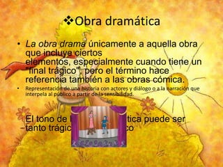 Obra dramática
• La obra drama únicamente a aquella obra
que incluye ciertos
elementos, especialmente cuando tiene un
"final trágico", pero el término hace
referencia también a las obras cómica.
•

Representación de una historia con actores y diálogo o a la narración que
interpela al público a partir de la sensibilidad.

El tono de la obra dramática puede ser
tanto trágica como cómico

 
