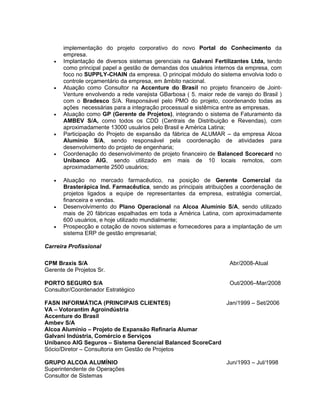 implementação do projeto corporativo do novo Portal do Conhecimento da
       empresa.
   •   Implantação de diversos sistemas gerenciais na Galvani Fertilizantes Ltda, tendo
       como principal papel a gestão de demandas dos usuários internos da empresa, com
       foco no SUPPLY-CHAIN da empresa. O principal módulo do sistema envolvia todo o
       controle orçamentário da empresa, em âmbito nacional.
   •   Atuação como Consultor na Accenture do Brasil no projeto financeiro de Joint-
       Venture envolvendo a rede varejista GBarbosa ( 5. maior rede de varejo do Brasil )
       com o Bradesco S/A. Responsável pelo PMO do projeto, coordenando todas as
       ações necessárias para a integração processual e sistêmica entre as empresas.
   •   Atuação como GP (Gerente de Projetos), integrando o sistema de Faturamento da
       AMBEV S/A, como todos os CDD (Centrais de Distribuição e Revendas), com
       aproximadamente 13000 usuários pelo Brasil e América Latina;
   •   Participação do Projeto de expansão da fábrica de ALUMAR – da empresa Alcoa
       Alumínio S/A, sendo responsável pela coordenação de atividades para
       desenvolvimento do projeto de engenharia;
   •   Coordenação do desenvolvimento de projeto financeiro de Balanced Scorecard no
       Unibanco AIG, sendo utilizado em mais de 10 locais remotos, com
       aproximadamente 2500 usuários;

   •   Atuação no mercado farmacêutico, na posição de Gerente Comercial da
       Brasterápica Ind. Farmacêutica, sendo as principais atribuições a coordenação de
       projetos ligados a equipe de representantes da empresa, estratégia comercial,
       financeira e vendas.
   •   Desenvolvimento do Plano Operacional na Alcoa Alumínio S/A, sendo utilizado
       mais de 20 fábricas espalhadas em toda a América Latina, com aproximadamente
       600 usuários, e hoje utilizado mundialmente;
   •   Prospecção e cotação de novos sistemas e fornecedores para a implantação de um
       sistema ERP de gestão empresarial;

Carreira Profissional

CPM Braxis S/A                                                       Abr/2008-Atual
Gerente de Projetos Sr.

PORTO SEGURO S/A                                                     Out/2006–Mar/2008
Consultor/Coordenador Estratégico

FASN INFORMÁTICA (PRINCIPAIS CLIENTES)                      Jan/1999 – Set/2006
VA – Votorantim Agroindústria
Accenture do Brasil
Ambev S/A
Alcoa Alumínio – Projeto de Expansão Refinaria Alumar
Galvani Indústria, Comércio e Serviços
Unibanco AIG Seguros – Sistema Gerencial Balanced ScoreCard
Sócio/Diretor – Consultoria em Gestão de Projetos

GRUPO ALCOA ALUMÍNIO                                                Jun/1993 – Jul/1998
Superintendente de Operações
Consultor de Sistemas
 