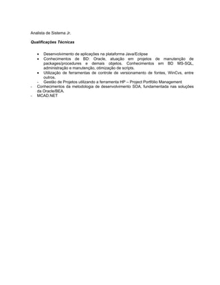 Analista de Sistema Jr.

Qualificações Técnicas


    •  Desenvolvimento de aplicações na plataforma Java/Eclipse
    •  Conhecimentos de BD: Oracle, atuação em projetos de manutenção de
       packages/procedures e demais objetos. Conhecimentos em BD MS-SQL,
       administração e manutenção, otimização de scripts.
    • Utilização de ferramentas de controle de versionamento de fontes, WinCvs, entre
       outros.
    - Gestão de Projetos utilizando a ferramenta HP – Project Portfólio Management
-   Conhecimentos da metodologia de desenvolvimento SOA, fundamentada nas soluções
    da Oracle/BEA.
-   MCAD.NET
 