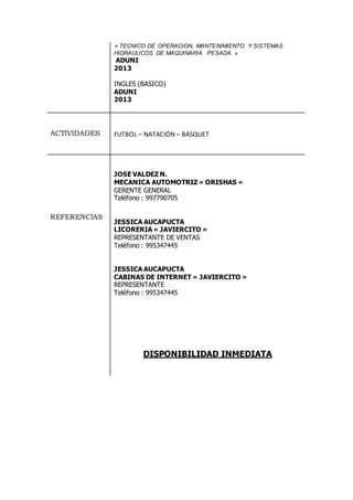 « TECNICO DE OPERACION, MANTENIMIENTO Y SISTEMAS
HIDRAULICOS DE MAQUINARIA PESADA. »
ADUNI
2013
INGLES (BASICO)
ADUNI
2013
ACTIVIDADES FUTBOL – NATACIÓN – BÁSQUET
REFERENCIAS
JOSE VALDEZ N.
MECANICA AUTOMOTRIZ « ORISHAS »
GERENTE GENERAL
Teléfono : 997790705
JESSICA AUCAPUCTA
LICORERIA « JAVIERCITO »
REPRESENTANTE DE VENTAS
Teléfono : 995347445
JESSICA AUCAPUCTA
CABINAS DE INTERNET « JAVIERCITO »
REPRESENTANTE
Teléfono : 995347445
DISPONIBILIDAD INMEDIATA
 