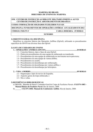 - B-2 -
MARINHA DO BRASIL
DIRETORIA DE ENSINO DA MARINHA
OM: CENTRO DE INSTRUÇÃO ALMIRANTE MILCÍADES PORTELA ALVES
CENTRO DE INSTRUÇÃO E ADESTRAMENTO DE BRASÍLIA
CURSO: FORMAÇÃO DE SOLDADOS FUZILEIROS NAVAIS
DISCIPLINA: FUNDAMENTOS DE OPERAÇÕES ANFÍBIAS ATUALIZADO EM 2012
CÓDIGO: FSD-FN-V CARGA HORÁRIA: 25 HORAS
SUMÁRIO
1) OBJETIVO GERAL DA DISCIPLINA
Identificar os conceitos básicos das Operações Anfíbias (OpAnf), utilizando os procedimentos
específicos do SD-FN nas diversas fases das OpAnf.
2) LISTA DE UNIDADES DE ENSINO
1. - OPERAÇÕES ANFÍBIAS (OPANF)...................................................................20 HORAS
1.1 - Conceitos básicos, tipos e fases de uma OpAnf;
1.2 - Prática de procedimentos de uma equipe de embarcação no transbordo;
1.3 - Procedimentos de uma equipe de embarcação no movimento navio-para-terra;
1.4 - Procedimentos de uma equipe de viatura anfíbia;
1.5 - Procedimentos no assalto;
1.6 - Procedimentos de desembarque por embarcação;
1.7 - Procedimentos de desembarque por viatura anfíbia; e
1.8 - Procedimentos de desembarque por helicóptero.
2. - VIDA A BORDO....................................................................................................05 HORAS
2.1 - Organização e tipos de navios da Esquadra;
2.2 - Aspectos gerais da tropa embarcada; e
2.3 - Nós e voltas.
3) REFERÊNCIAS BIBLIOGRÁFICAS
a) BRASIL. Marinha do Brasil. Comando-Geral do Corpo de Fuzileiros Navais. CGCFN-1003 -
Manual Básico do Fuzileiro Naval. Rio de Janeiro, 2008.
b) ______. CGCFN-1004. Manual do Combatente Anfíbio. Rio de Janeiro, 2008.
 