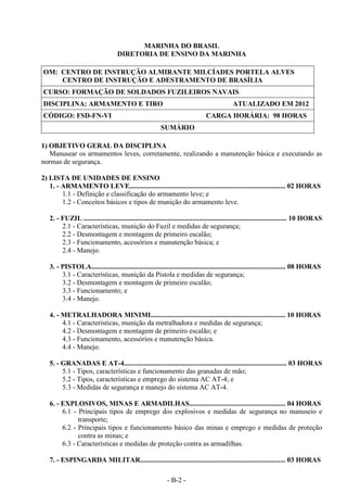 - B-2 -
MARINHA DO BRASIL
DIRETORIA DE ENSINO DA MARINHA
OM: CENTRO DE INSTRUÇÃO ALMIRANTE MILCÍADES PORTELA ALVES
CENTRO DE INSTRUÇÃO E ADESTRAMENTO DE BRASÍLIA
CURSO: FORMAÇÃO DE SOLDADOS FUZILEIROS NAVAIS
DISCIPLINA: ARMAMENTO E TIRO ATUALIZADO EM 2012
CÓDIGO: FSD-FN-VI CARGA HORÁRIA: 98 HORAS
SUMÁRIO
1) OBJETIVO GERAL DA DISCIPLINA
Manusear os armamentos leves, corretamente, realizando a manutenção básica e executando as
normas de segurança.
2) LISTA DE UNIDADES DE ENSINO
1. - ARMAMENTO LEVE......................................................................................... 02 HORAS
1.1 - Definição e classificação do armamento leve; e
1.2 - Conceitos básicos e tipos de munição do armamento leve.
2. - FUZIL .................................................................................................................... 10 HORAS
2.1 - Características, munição do Fuzil e medidas de segurança;
2.2 - Desmontagem e montagem de primeiro escalão;
2.3 - Funcionamento, acessórios e manutenção básica; e
2.4 - Manejo.
3. - PISTOLA............................................................................................................... 08 HORAS
3.1 - Características, munição da Pistola e medidas de segurança;
3.2 - Desmontagem e montagem de primeiro escalão;
3.3 - Funcionamento; e
3.4 - Manejo.
4. - METRALHADORA MINIMI............................................................................. 10 HORAS
4.1 - Características, munição da metralhadora e medidas de segurança;
4.2 - Desmontagem e montagem de primeiro escalão; e
4.3 - Funcionamento, acessórios e manutenção básica.
4.4 - Manejo.
5. - GRANADAS E AT-4............................................................................................. 03 HORAS
5.1 - Tipos, características e funcionamento das granadas de mão;
5.2 - Tipos, características e emprego do sistema AC AT-4; e
5.3 - Medidas de segurança e manejo do sistema AC AT-4.
6. - EXPLOSIVOS, MINAS E ARMADILHAS....................................................... 04 HORAS
6.1 - Principais tipos de emprego dos explosivos e medidas de segurança no manuseio e
transporte;
6.2 - Principais tipos e funcionamento básico das minas e emprego e medidas de proteção
contra as minas; e
6.3 - Características e medidas de proteção contra as armadilhas.
7. - ESPINGARDA MILITAR................................................................................... 03 HORAS
 