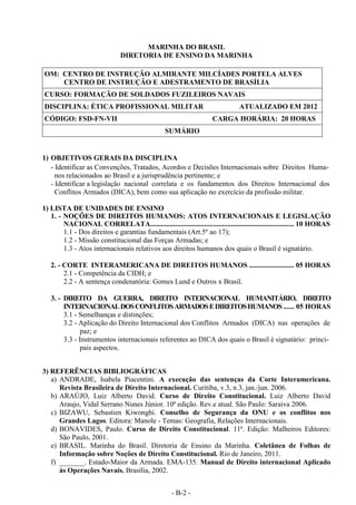- B-2 -
MARINHA DO BRASIL
DIRETORIA DE ENSINO DA MARINHA
OM: CENTRO DE INSTRUÇÃO ALMIRANTE MILCÍADES PORTELA ALVES
CENTRO DE INSTRUÇÃO E ADESTRAMENTO DE BRASÍLIA
CURSO: FORMAÇÃO DE SOLDADOS FUZILEIROS NAVAIS
DISCIPLINA: ÉTICA PROFISSIONAL MILITAR ATUALIZADO EM 2012
CÓDIGO: FSD-FN-VII CARGA HORÁRIA: 20 HORAS
SUMÁRIO
1) OBJETIVOS GERAIS DA DISCIPLINA
- Identificar as Convenções, Tratados, Acordos e Decisões Internacionais sobre Direitos Huma-
nos relacionados ao Brasil e a jurisprudência pertinente; e
- Identificar a legislação nacional correlata e os fundamentos dos Direitos Internacional dos
Conflitos Armados (DICA), bem como sua aplicação no exercício da profissão militar.
1) LISTA DE UNIDADES DE ENSINO
1. - NOÇÕES DE DIREITOS HUMANOS: ATOS INTERNACIONAIS E LEGISLAÇÃO
NACIONAL CORRELATA................................................................................ 10 HORAS
1.1 - Dos direitos e garantias fundamentais (Art.5º ao 17);
1.2 - Missão constitucional das Forças Armadas; e
1.3 - Atos internacionais relativos aos direitos humanos dos quais o Brasil é signatário.
2. - CORTE INTERAMERICANA DE DIREITOS HUMANOS ......................... 05 HORAS
2.1 - Competência da CIDH; e
2.2 - A sentença condenatória: Gomes Lund e Outros x Brasil.
3. - DIREITO DA GUERRA, DIREITO INTERNACIONAL HUMANITÁRIO, DIREITO
INTERNACIONALDOSCONFLITOSARMADOSEDIREITOSHUMANOS ...... 05 HORAS
3.1 - Semelhanças e distinções;
3.2 - Aplicação do Direito Internacional dos Conflitos Armados (DICA) nas operações de
paz; e
3.3 - Instrumentos internacionais referentes ao DICA dos quais o Brasil é signatário: princi-
pais aspectos.
3) REFERÊNCIAS BIBLIOGRÁFICAS
a) ANDRADE, Isabela Piacentini. A execução das sentenças da Corte Interamericana.
Revista Brasileira de Direito Internacional. Curitiba, v.3, n.3, jan./jun. 2006.
b) ARAÚJO, Luiz Alberto David. Curso de Direito Constitucional. Luiz Alberto David
Araujo, Vidal Serrano Nunes Júnior. 10ª edição. Rev.e atual. São Paulo: Saraiva 2006.
c) BIZAWU, Sebastien Kiwonghi. Conselho de Segurança da ONU e os conflitos nos
Grandes Lagos. Editora: Manole - Temas: Geografia, Relações Internacionais.
d) BONAVIDES, Paulo. Curso de Direito Constitucional. 11ª. Edição: Malheiros Editores:
São Paulo, 2001.
e) BRASIL. Marinha do Brasil. Diretoria de Ensino da Marinha. Coletânea de Folhas de
Informação sobre Noções de Direito Constitucional. Rio de Janeiro, 2011.
f) _______. Estado-Maior da Armada. EMA-135. Manual de Direito internacional Aplicado
às Operações Navais. Brasília, 2002.
 