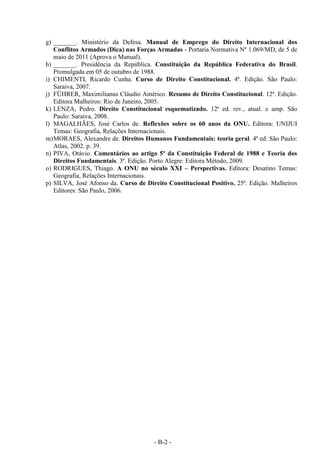 - B-2 -
g) _______. Ministério da Defesa. Manual de Emprego do Direito Internacional dos
Conflitos Armados (Dica) nas Forças Armadas - Portaria Normativa Nº 1.069/MD, de 5 de
maio de 2011 (Aprova o Manual).
h) _______. Presidência da República. Constituição da República Federativa do Brasil.
Promulgada em 05 de outubro de 1988.
i) CHIMENTI, Ricardo Cunha. Curso de Direito Constitucional. 4ª. Edição. São Paulo:
Saraiva, 2007.
j) FÜHRER, Maximilianus Cláudio Américo. Resumo de Direito Constitucional. 12ª. Edição.
Editora Malheiros: Rio de Janeiro, 2005.
k) LENZA, Pedro. Direito Constitucional esquematizado. 12ª ed. rev., atual. e amp. São
Paulo: Saraiva, 2008.
l) MAGALHÃES, José Carlos de. Reflexões sobre os 60 anos da ONU. Editora: UNIJUI
Temas: Geografia, Relações Internacionais.
m)MORAES, Alexandre de. Direitos Humanos Fundamentais: teoria geral. 4ª ed. São Paulo:
Atlas, 2002. p. 39.
n) PIVA, Otávio. Comentários ao artigo 5º da Constituição Federal de 1988 e Teoria dos
Direitos Fundamentais. 3ª. Edição. Porto Alegre: Editora Método, 2009.
o) RODRIGUES, Thiago. A ONU no século XXI – Perspectivas. Editora: Desatino Temas:
Geografia, Relações Internacionais.
p) SILVA, José Afonso da. Curso de Direito Constitucional Positivo. 25ª. Edição. Malheiros
Editores: São Paulo, 2006.
 