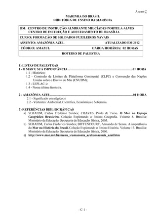 Anexo C
- C-1 -
MARINHA DO BRASIL
DIRETORIA DE ENSINO DA MARINHA
OM: CENTRO DE INSTRUÇÃO ALMIRANTE MILCÍADES PORTELA ALVES
CENTRO DE INSTRUÇÃO E ADESTRAMENTO DE BRASÍLIA
CURSO: FORMAÇÃO DE SOLDADOS FUZILEIROS NAVAIS
ASSUNTO: AMAZÔNIA AZUL ATUALIZADO EM 2012
CÓDIGO: AMAZUL CARGA HORÁRIA: 02 HORAS
ROTEIRO DE PALESTRA
1) LISTAS DE PALESTRAS
1 - O MAR E SUA IMPORTÃNCIA..................................................................................01 HORA
1.1 - Histórico;
1.2 - Comissão de Limites da Plataforma Continental (CLPC) e Convenção das Nações
Unidas sobre o Direito do Mar (CNUDM);
1.3 - LEPLAC; e
1.4 - Nossa última fronteira.
2 - AMAZÔNIA AZUL........................................................................................................01 HORA
2.1 - Significado estratégico; e
2.2 - Vertentes: Ambiental, Científica, Econômica e Soberania.
3) REFERÊNCIAS BIBLIOGRÁFICAS
a) SERAFIM, Carlos Frederico Simões; CHAVES, Paulo de Tarso. O Mar no Espaço
Geográfico Brasileiro. Coleção Explorando o Ensino Geografia. Volume 8. Brasília:
Ministério da Educação. Secretaria de Educação Básica, 2005.
b) SERAFIM, Carlos Frederico Simões; BITTENCOURT, Armando de Senna. A importância
do Mar na História do Brasil. Coleção Explorando o Ensino História. Volume 13. Brasília:
Ministério da Educação. Secretaria de Educação Básica, 2006.
c) http://www.mar.mil.br/menu_v/amazonia_azul/amazonia_azul.htm
 