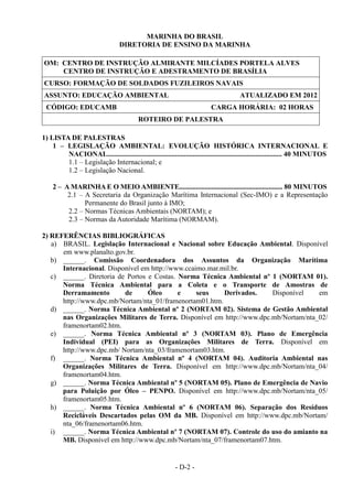 - D-2 -
MARINHA DO BRASIL
DIRETORIA DE ENSINO DA MARINHA
OM: CENTRO DE INSTRUÇÃO ALMIRANTE MILCÍADES PORTELA ALVES
CENTRO DE INSTRUÇÃO E ADESTRAMENTO DE BRASÍLIA
CURSO: FORMAÇÃO DE SOLDADOS FUZILEIROS NAVAIS
ASSUNTO: EDUCAÇÃO AMBIENTAL ATUALIZADO EM 2012
CÓDIGO: EDUCAMB CARGA HORÁRIA: 02 HORAS
ROTEIRO DE PALESTRA
1) LISTA DE PALESTRAS
1 – LEGISLAÇÃO AMBIENTAL: EVOLUÇÃO HISTÓRICA INTERNACIONAL E
NACIONAL.................................................................................................. 40 MINUTOS
1.1 – Legislação Internacional; e
1.2 – Legislação Nacional.
2 – A MARINHA E O MEIO AMBIENTE............................................................. 80 MINUTOS
2.1 – A Secretaria da Organização Marítima Internacional (Sec-IMO) e a Representação
Permanente do Brasil junto à IMO;
2.2 – Normas Técnicas Ambientais (NORTAM); e
2.3 – Normas da Autoridade Marítima (NORMAM).
2) REFERÊNCIAS BIBLIOGRÁFICAS
a) BRASIL. Legislação Internacional e Nacional sobre Educação Ambiental. Disponível
em www.planalto.gov.br.
b) ______. Comissão Coordenadora dos Assuntos da Organização Marítima
Internacional. Disponível em http://www.ccaimo.mar.mil.br.
c) ______. Diretoria de Portos e Costas. Norma Técnica Ambiental nº 1 (NORTAM 01).
Norma Técnica Ambiental para a Coleta e o Transporte de Amostras de
Derramamento de Óleo e seus Derivados. Disponível em
http://www.dpc.mb/Nortam/nta_01/framenortam01.htm.
d) ______. Norma Técnica Ambiental nº 2 (NORTAM 02). Sistema de Gestão Ambiental
nas Organizações Militares de Terra. Disponível em http://www.dpc.mb/Nortam/nta_02/
framenortam02.htm.
e) ______. Norma Técnica Ambiental nº 3 (NORTAM 03). Plano de Emergência
Individual (PEI) para as Organizações Militares de Terra. Disponível em
http://www.dpc.mb/ Nortam/nta_03/framenortam03.htm.
f) ______. Norma Técnica Ambiental nº 4 (NORTAM 04). Auditoria Ambiental nas
Organizações Militares de Terra. Disponível em http://www.dpc.mb/Nortam/nta_04/
framenortam04.htm.
g) ______. Norma Técnica Ambiental nº 5 (NORTAM 05). Plano de Emergência de Navio
para Poluição por Óleo – PENPO. Disponível em http://www.dpc.mb/Nortam/nta_05/
framenortam05.htm.
h) ______. Norma Técnica Ambiental nº 6 (NORTAM 06). Separação dos Resíduos
Recicláveis Descartados pelas OM da MB. Disponível em http://www.dpc.mb/Nortam/
nta_06/framenortam06.htm.
i) ______. Norma Técnica Ambiental nº 7 (NORTAM 07). Controle do uso do amianto na
MB. Disponível em http://www.dpc.mb/Nortam/nta_07/framenortam07.htm.
 