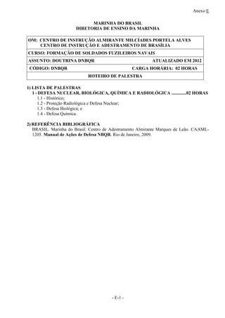 Anexo E
- E-1 -
MARINHA DO BRASIL
DIRETORIA DE ENSINO DA MARINHA
OM: CENTRO DE INSTRUÇÃO ALMIRANTE MILCÍADES PORTELA ALVES
CENTRO DE INSTRUÇÃO E ADESTRAMENTO DE BRASÍLIA
CURSO: FORMAÇÃO DE SOLDADOS FUZILEIROS NAVAIS
ASSUNTO: DOUTRINA DNBQR ATUALIZADO EM 2012
CÓDIGO: DNBQR CARGA HORÁRIA: 02 HORAS
ROTEIRO DE PALESTRA
1) LISTA DE PALESTRAS
1 - DEFESA NUCLEAR, BIOLÓGICA, QUÍMICA E RADIOLÓGICA .............02 HORAS
1.1 - Histórico;
1.2 - Proteção Radiológica e Defesa Nuclear;
1.3 - Defesa Biológica; e
1.4 - Defesa Química.
2) REFERÊNCIA BIBLIOGRÁFICA
BRASIL. Marinha do Brasil. Centro de Adestramento Almirante Marques de Leão. CAAML-
1205. Manual de Ações de Defesa NBQR. Rio de Janeiro, 2009.
 