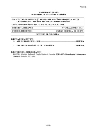 Anexo F
- F-1 -
MARINHA DO BRASIL
DIRETORIA DE ENSINO DA MARINHA
OM: CENTRO DE INSTRUÇÃO ALMIRANTE MILCÍADES PORTELA ALVES
CENTRO DE INSTRUÇÃO E ADESTRAMENTO DE BRASÍLIA
CURSO: FORMAÇÃO DE SOLDADOS FUZILEIROS NAVAIS
ASSUNTO: LIDERANÇA ATUALIZADO EM 2012
CÓDIGO: LIDERANÇA CARGA HORÁRIA: 02 HORAS
ROTEIRO DE PALESTRA
1) LISTA DE PALESTRAS
1. ATRIBUTOS DE UM LÍDER............................................................................01 HORA
2. EXEMPLOS HISTÓRICOS DE LIDERANÇA...............................................01 HORA
2) REFERÊNCIA BIBLIOGRÁFICA
BRASIL. Marinha do Brasil. Estado-Maior da Armada. EMA-137 - Doutrina de Liderança na
Marinha. Brasília, DF, 2004.
 