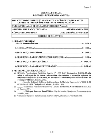 Anexo G
- G-1 -
MARINHA DO BRASIL
DIRETORIA DE ENSINO DA MARINHA
OM: CENTRO DE INSTRUÇÃO ALMIRANTE MILCÍADES PORTELA ALVES
CENTRO DE INSTRUÇÃO E ADESTRAMENTO DE BRASÍLIA
CURSO: FORMAÇÃO DE SOLDADOS FUZILEIROS NAVAIS
ASSUNTO: SEGURANÇA ORGÂNICA ATUALIZADO EM 2009
CÓDIGO : SEGORG SD-FN CARGA HORÁRIA: 08 HORAS
ROTEIRO DE PALESTRAS
1) LISTA DE PALESTRAS
1 - CONCEITOS BÁSICOS..........................................................................................01 HORA
2 - AÇÕES ADVERSAS................................................................................................01 HORA
3 - SEGURANÇA DO PESSOAL.................................................................................01 HORA
4 - SEGURANÇA DA DOCUMENTAÇÃO E DO MATERIAL...............................01 HORA
5 - SEGURANÇA DA INFORMÁTICA....................................................................02 HORAS
6 - SEGURANÇA DAS ÁREAS E INSTALAÇÕES.................................................02 HORAS
2) REFERÊNCIAS BIBLIOGRÁFICAS
a) BRASIL. Presidência da República. Decreto Nº 4.553, de 27 de dezembro de 2002. Dispõe
sobre a salvaguarda de dados, informações, documentos e materiais sigilosos de
interesse da sociedade e do Estado, no âmbito da Administração Pública Federal e dá
outras providências. Brasília, 2002.
b) _____. Marinha do Brasil. Gabinete do Comandante da Marinha. Decreto-Lei nº 1001 de 21
de outubro de 1969. Código Penal Militar. Brasília, 1969.
c) _____. Diretoria de Patrimônio Histórico e Cultural da Marinha. Vade-Mécum Naval. Rio
de Janeiro, 2004.
d) ______. Código de Processo Penal Militar. Rio de Janeiro: Serviço de Documentação da
Marinha, 1987.
e) Conteúdos impressos e em mídia de diversos autores, atualizados periodicamente.
 