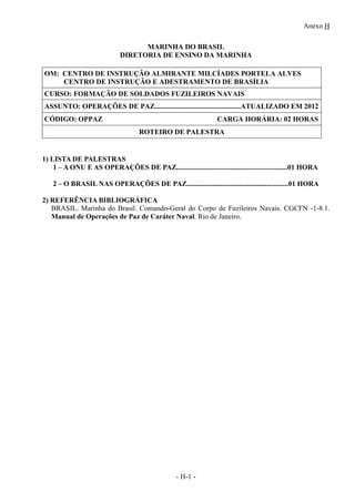 Anexo H
- H-1 -
MARINHA DO BRASIL
DIRETORIA DE ENSINO DA MARINHA
OM: CENTRO DE INSTRUÇÃO ALMIRANTE MILCÍADES PORTELA ALVES
CENTRO DE INSTRUÇÃO E ADESTRAMENTO DE BRASÍLIA
CURSO: FORMAÇÃO DE SOLDADOS FUZILEIROS NAVAIS
ASSUNTO: OPERAÇÕES DE PAZ................................................ATUALIZADO EM 2012
CÓDIGO: OPPAZ CARGA HORÁRIA: 02 HORAS
ROTEIRO DE PALESTRA
1) LISTA DE PALESTRAS
1 – A ONU E AS OPERAÇÕES DE PAZ..............................................................01 HORA
2 – O BRASIL NAS OPERAÇÕES DE PAZ...........................................................01 HORA
2) REFERÊNCIA BIBLIOGRÁFICA
BRASIL. Marinha do Brasil. Comando-Geral do Corpo de Fuzileiros Navais. CGCFN -1-8.1.
Manual de Operações de Paz de Caráter Naval. Rio de Janeiro.
 