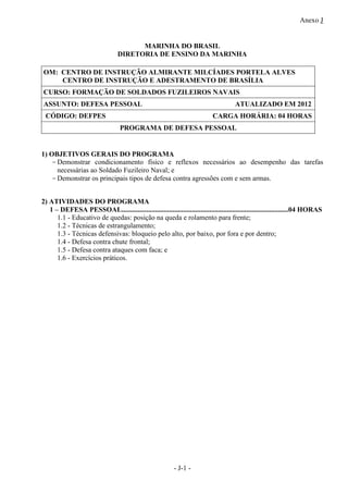 Anexo J
- J-1 -
MARINHA DO BRASIL
DIRETORIA DE ENSINO DA MARINHA
OM: CENTRO DE INSTRUÇÃO ALMIRANTE MILCÍADES PORTELA ALVES
CENTRO DE INSTRUÇÃO E ADESTRAMENTO DE BRASÍLIA
CURSO: FORMAÇÃO DE SOLDADOS FUZILEIROS NAVAIS
ASSUNTO: DEFESA PESSOAL ATUALIZADO EM 2012
CÓDIGO: DEFPES CARGA HORÁRIA: 04 HORAS
PROGRAMA DE DEFESA PESSOAL
1) OBJETIVOS GERAIS DO PROGRAMA
-Demonstrar condicionamento físico e reflexos necessários ao desempenho das tarefas
necessárias ao Soldado Fuzileiro Naval; e
-Demonstrar os principais tipos de defesa contra agressões com e sem armas.
2) ATIVIDADES DO PROGRAMA
1 – DEFESA PESSOAL...............................................................................................04 HORAS
1.1 - Educativo de quedas: posição na queda e rolamento para frente;
1.2 - Técnicas de estrangulamento;
1.3 - Técnicas defensivas: bloqueio pelo alto, por baixo, por fora e por dentro;
1.4 - Defesa contra chute frontal;
1.5 - Defesa contra ataques com faca; e
1.6 - Exercícios práticos.
 