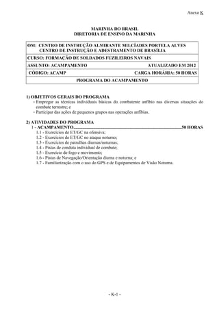 Anexo K
- K-1 -
MARINHA DO BRASIL
DIRETORIA DE ENSINO DA MARINHA
OM: CENTRO DE INSTRUÇÃO ALMIRANTE MILCÍADES PORTELA ALVES
CENTRO DE INSTRUÇÃO E ADESTRAMENTO DE BRASÍLIA
CURSO: FORMAÇÃO DE SOLDADOS FUZILEIROS NAVAIS
ASSUNTO: ACAMPAMENTO ATUALIZADO EM 2012
CÓDIGO: ACAMP CARGA HORÁRIA: 50 HORAS
PROGRAMA DO ACAMPAMENTO
1) OBJETIVOS GERAIS DO PROGRAMA
-Empregar as técnicas individuais básicas do combatente anfíbio nas diversas situações do
combate terrestre; e
-Participar das ações de pequenos grupos nas operações anfíbias.
2) ATIVIDADES DO PROGRAMA
1 - ACAMPAMENTO..................................................................................................50 HORAS
1.1 - Exercícios de ET/GC na ofensiva;
1.2 - Exercícios de ET/GC no ataque noturno;
1.3 - Exercícios de patrulhas diurnas/noturnas;
1.4 - Pistas de conduta individual de combate;
1.5 - Exercício de fogo e movimento;
1.6 - Pistas de Navegação/Orientação diurna e noturna; e
1.7 - Familiarização com o uso do GPS e de Equipamentos de Visão Noturna.
 