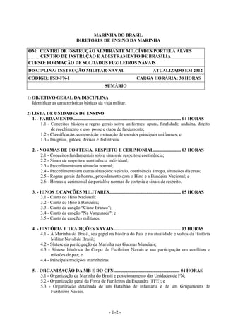 - B-2 -
MARINHA DO BRASIL
DIRETORIA DE ENSINO DA MARINHA
OM: CENTRO DE INSTRUÇÃO ALMIRANTE MILCÍADES PORTELA ALVES
CENTRO DE INSTRUÇÃO E ADESTRAMENTO DE BRASÍLIA
CURSO: FORMAÇÃO DE SOLDADOS FUZILEIROS NAVAIS
DISCIPLINA: INSTRUÇÃO MILITAR-NAVAL ATUALIZADO EM 2012
CÓDIGO: FSD-FN-I CARGA HORÁRIA: 30 HORAS
SUMÁRIO
1) OBJETIVO GERAL DA DISCIPLINA
Identificar as características básicas da vida militar.
2) LISTA DE UNIDADES DE ENSINO
1. - FARDAMENTO............................................................................................... 04 HORAS
1.1 - Conceitos básicos e regras gerais sobre uniformes: apuro, finalidade, andaina, direito
de recebimento e uso, posse e etapa de fardamento;
1.2 - Classificação, composição e situação de uso dos principais uniformes; e
1.3 - Insígnias, galões, divisas e distintivos.
2. - NORMAS DE CORTESIA, RESPEITO E CERIMONIAL........................ 03 HORAS
2.1 - Conceitos fundamentais sobre sinais de respeito e continência;
2.2 - Sinais de respeito e continência individual;
2.3 - Procedimento em situação normal;
2.4 - Procedimento em outras situações: veículo, continência à tropa, situações diversas;
2.5 - Regras gerais de honras, procedimento com o Hino e a Bandeira Nacional; e
2.6 - Honras e cerimonial de portaló e normas de cortesia e sinais de respeito.
3. - HINOS E CANÇÕES MILITARES............................................................... 05 HORAS
3.1 - Canto do Hino Nacional;
3.2 - Canto do Hino à Bandeira;
3.3 - Canto da canção “Cisne Branco”;
3.4 - Canto da canção "Na Vanguarda"; e
3.5 - Canto de canções militares.
4. - HISTÓRIA E TRADIÇÕES NAVAIS........................................................... 03 HORAS
4.1 - A Marinha do Brasil, seu papel na história do País e na atualidade e vultos da História
Militar Naval do Brasil;
4.2 - Síntese da participação da Marinha nas Guerras Mundiais;
4.3 - Síntese histórica do Corpo de Fuzileiros Navais e sua participação em conflitos e
missões de paz; e
4.4 - Principais tradições marinheiras.
5. - ORGANIZAÇÃO DA MB E DO CFN.......................................................... 04 HORAS
5.1 - Organização da Marinha do Brasil e posicionamento das Unidades de FN;
5.2 - Organização geral da Força de Fuzileiros da Esquadra (FFE); e
5.3 - Organização detalhada de um Batalhão de Infantaria e de um Grupamento de
Fuzileiros Navais.
 