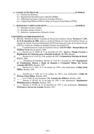 - B-2 -
6. - LEGISLAÇÃO MILITAR...............................................................................07 HORAS
6.1 - Estatuto dos Militares;
6.2 - Regulamento Disciplinar para a Marinha (RDM);
6.3 - Ordenança Geral para o Serviço da Armada (OGSA); e
6.4 - Código Penal Militar (CPM) e Código do Processo Penal Militar (CPPM).
7. - SERVIÇOS E TAREFAS DO SD-FN..............................................................04 HORAS
7.1 - Principais serviços a bordo;
7.2 - Principais tarefas a bordo; e
7.3 - Materiais e equipamentos utilizados a bordo.
3) REFERÊNCIAS BIBLIOGRÁFICAS
a) BRASIL. Marinha do Brasil. Comando do Pessoal de Fuzileiros Navais. Portaria nº 1.255,
de 12 de dezembro de 2006. Aprova o perfil de Oficiais do Corpo de Fuzileiros Navais, as
relações de Tarefas Técnicos-Profissionais (RTTP) de Praças do Corpo de Fuzileiros Navais
(CPFN) e Análise de Trabalho do Soldado Fuzileiro Naval (SD-FN).
b) _____. Comando-Geral do Corpo de Fuzileiros Navais. CGCFN-1003 - Manual Básico do
Fuzileiro Naval. Rio de Janeiro, 2008.
c) _____. Decreto-Lei nº 34868, de 31 de dezembro de 1953. Aprova e Manda Executar o
Regulamento de Uniformes para a Marinha do Brasil, (RUMB). Brasília.
d) _____. Decreto-Lei nº 4.447 de 29 de outubro de 2002. Cerimonial da Marinha do Brasil.
Brasília, 2009.
e) ______. Presidência da República. Decreto nº 2.243 de 3 de junho de 1997. Regulamento
de Continências, Honras e Sinais de Respeito e Cerimonial Militar das Forças
Armadas (RCONT). Brasília, 1997.
f) _____. Decreto-Lei nº 1001, de 21 de outubro de 1969 e suas atualizações. Código Penal
Militar. Brasília, 1969.
g) _____. Decreto-Lei nº 1002, de 21 de outubro de 1969 e suas atualizações. Código do
Processo Penal Militar. Brasília, 1969.
h) _____. Lei nº 6.880, de 9 de dezembro 1980. Estatuto dos Militares. Brasília, 1980.
i) _____. Decreto nº 88.545, de 26 de julho de 1983 e suas atualizações. Regulamento
Disciplinar para a Marinha. Brasília, 1983.
j) _____. Decreto nº 95.480, de 13 de dezembro de 1987 e suas atualizações. Ordenança
Geral para o Serviço da Armada. Brasília, 1987.
 